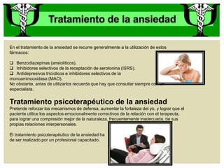 En el tratamiento de la ansiedad se recurre generalmente a la utilización de estos
fármacos:
 Benzodiazepinas (ansiolíticos).
 Inhibidores selectivos de la receptación de serotonina (ISRS).
 Antidepresivos tricíclicos e inhibidores selectivos de la
monoaminooxidasa (MAO).
No obstante, antes de utilizarlos recuerda que hay que consultar siempre con un
especialista.
Tratamiento psicoterapéutico de la ansiedad
Pretende reforzar los mecanismos de defensa, aumentar la fortaleza del yo, y lograr que el
paciente utilice los aspectos emocionalmente correctivos de la relación con el terapeuta,
para lograr una compresión mejor de la naturaleza, frecuentemente inadecuada, de sus
propias relaciones interpersonales.
El tratamiento psicoterapéutico de la ansiedad ha
de ser realizado por un profesional capacitado.
 