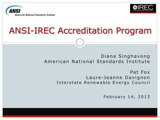 ANSI-IREC Accreditation Program

                          Diana Singhavong
       American National Standards Institute

                                               Pat Fox
                      L a u r e -J e a n n e D a v i g n o n
           Interstate Renewable Energy Council


                                February 14, 2013
 