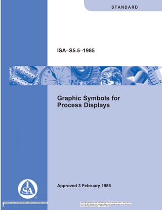 Graphic Symbols for
Process Displays
Approved 3 February 1986
ISA–S5.5–1985
S T A N D A R D
COPYRIGHT 2003; The Instrumentation, Systems, and Automation Society Document provided by IHS Licensee=Fluor Corp/2110503106, User=, 08/17/2003
18:11:45 MDT Questions or comments about this message: please call the Document
Policy Management Group at 1-800-451-1584.
--```,,,,,`,,,```,``,,,,,,,`,`,-`-`,,`,,`,`,,`---
 