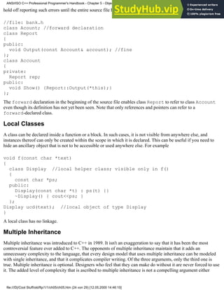 hold off reporting such errors until the entire source file has been scanned. For example
//file: bank.h
class Acount; //forward declaration
class Report
{
public:
void Output(const Account& account); //fine
};
class Account
{
private:
Report rep;
public:
void Show() {Report::Output(*this);}
};
The forward declaration in the beginning of the source file enables class Report to refer to class Account
even though its definition has not yet been seen. Note that only references and pointers can refer to a
forward-declared class.
Local Classes
A class can be declared inside a function or a block. In such cases, it is not visible from anywhere else, and
instances thereof can only be created within the scope in which it is declared. This can be useful if you need to
hide an ancillary object that is not to be accessible or used anywhere else. For example
void f(const char *text)
{
class Display //local helper class; visible only in f()
{
const char *ps;
public:
Display(const char *t) : ps(t) {}
~Display() { cout<<ps; }
};
Display ucd(text); //local object of type Display
}
A local class has no linkage.
Multiple Inheritance
Multiple inheritance was introduced to C++ in 1989. It isn't an exaggeration to say that it has been the most
controversial feature ever added to C++. The opponents of multiple inheritance maintain that it adds an
unnecessary complexity to the language, that every design model that uses multiple inheritance can be modeled
with single inheritance, and that it complicates compiler writing. Of the three arguments, only the third one is
true. Multiple inheritance is optional. Designers who feel that they can make do without it are never forced to use
it. The added level of complexity that is ascribed to multiple inheritance is not a compelling argument either
ANSI/ISO C++ Professional Programmer's Handbook - Chapter 5 - Object-Oriented Programming and Design
file:///D|/Cool Stuff/old/ftp/1/1/ch05/ch05.htm (24 von 29) [12.05.2000 14:46:10]
 