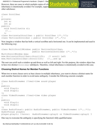 However, there are cases in which multiple copies of a base are needed in a derived class. In such cases, virtual
inheritance is intentionally avoided. For example, suppose you have a scrollbar class that serves as a base for two
other subclasses:
class Scrollbar
{
private:
int x;
int y;
public:
void Scroll(units n);
//...
};
class HorizontalScrollbar : public Scrollbar {/*..*/};
class VerticalScrollbar : public Scrollbar {/*..*/};
Now imagine a window that has both a vertical scrollbar and a horizontal one. It can be implemented and used in
the following way:
class MultiScrollWindow: public VerticalScrollbar,
public HorizontalScrollbar {/*..*/};
MultiScrollWindow msw;
msw.HorizontalScrollbar::Scroll(5); // scroll left
msw.VerticalScrollbar::Scroll(12); //...and up
The user can scroll such a window up and down as well as left and right. For this purpose, the window object has
to have two distinct Scrollbar subobjects. Therefore, virtual inheritance is intentionally avoided in this case.
Choosing Distinct Names for Member Functions
When two or more classes serve as base classes in multiple inheritance, you want to choose a distinct name for
each member function in order to avoid name ambiguity. Consider the following concrete example:
class AudioStreamer //real-time sound player
{
public:
void Play();
void Stop();
};
class VideoStreamer //real-time video player
{
public:
void Play();
void Stop();
};
class AudioVisual: public AudioStreamer, public VideoStreamer {/*...*/};
AudioVisual player;
player.play(); //error: AudioStreamer::play() or VideoStreamer::play() ?
One way to overcome the ambiguity is specifying the function's fully-qualified name:
ANSI/ISO C++ Professional Programmer's Handbook - Chapter 5 - Object-Oriented Programming and Design
file:///D|/Cool Stuff/old/ftp/1/1/ch05/ch05.htm (27 von 29) [12.05.2000 14:46:10]
 