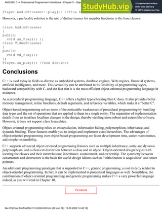 Player.AudioStreamer::play(); //fine but tedious
However, a preferable solution is the use of distinct names for member functions in the base classes:
class AudioStreamer
{
public:
void au_Play(); };
class VideoStreamer
{
public:
void vd_Play();
};
Player.au_play(); //now distinct
Conclusions
C++ is used today in fields as diverse as embedded systems, database engines, Web engines, financial systems,
artificial intelligence, and more. This versatility can be attributed to its flexibility of programming styles,
backward compatibility with C, and the fact that it is the most efficient object-oriented programming language in
existence.
As a procedural programming language, C++ offers a tighter type-checking than C does. It also provides better
memory management, inline functions, default arguments, and reference variables, which make it a "better C".
Object-based programming solves some of the noticeable weaknesses of procedural programming by bundling
data types and the set of operations that are applied to them in a single entity. The separation of implementation
details from an interface localizes changes in the design, thereby yielding more robust and extensible software.
However, it does not support class hierarchies.
Object-oriented programming relies on encapsulation, information hiding, polymorphism, inheritance, and
dynamic binding. These features enable you to design and implement class hierarchies. The advantages of
object-oriented programming over object-based programming are faster development time, easier maintenance,
and simpler extensibility.
C++ supports advanced object-oriented programming features such as multiple inheritance, static and dynamic
polymorphism, and a clear-cut distinction between a class and an object. Object-oriented design begins with
locating the classes and their interrelations: inheritance, containment, and ownership. The symmetry between
constructors and destructors is the basis for useful design idioms such as "initialization is acquisition" and smart
pointers.
An additional programming paradigm that is supported in C++, generic programming, is not directly related to
object-oriented programming. In fact, it can be implemented in procedural languages as well. Nonethless, the
combination of object-oriented programming and generic programming makes C++ a very powerful language
indeed, as you will read in Chapter 10.
Contents
ANSI/ISO C++ Professional Programmer's Handbook - Chapter 5 - Object-Oriented Programming and Design
file:///D|/Cool Stuff/old/ftp/1/1/ch05/ch05.htm (28 von 29) [12.05.2000 14:46:10]
 