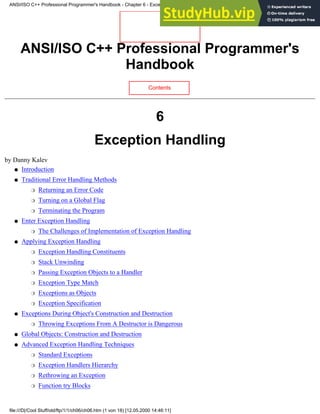 ANSI/ISO C++ Professional Programmer's
Handbook
Contents
6
Exception Handling
by Danny Kalev
Introduction
●
Traditional Error Handling Methods
Returning an Error Code
❍
Turning on a Global Flag
❍
Terminating the Program
❍
●
Enter Exception Handling
The Challenges of Implementation of Exception Handling
❍
●
Applying Exception Handling
Exception Handling Constituents
❍
Stack Unwinding
❍
Passing Exception Objects to a Handler
❍
Exception Type Match
❍
Exceptions as Objects
❍
Exception Specification
❍
●
Exceptions During Object's Construction and Destruction
Throwing Exceptions From A Destructor is Dangerous
❍
●
Global Objects: Construction and Destruction
●
Advanced Exception Handling Techniques
Standard Exceptions
❍
Exception Handlers Hierarchy
❍
Rethrowing an Exception
❍
Function try Blocks
❍
●
ANSI/ISO C++ Professional Programmer's Handbook - Chapter 6 - Exception Handling
file:///D|/Cool Stuff/old/ftp/1/1/ch06/ch06.htm (1 von 18) [12.05.2000 14:46:11]
 