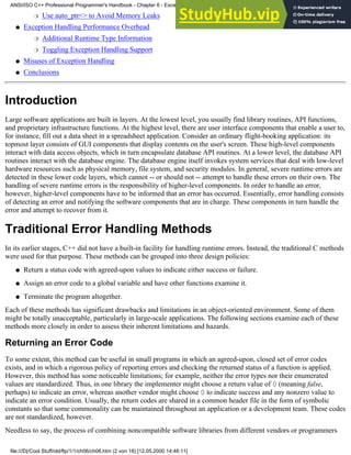 Use auto_ptr<> to Avoid Memory Leaks
❍
Exception Handling Performance Overhead
Additional Runtime Type Information
❍
Toggling Exception Handling Support
❍
●
Misuses of Exception Handling
●
Conclusions
●
Introduction
Large software applications are built in layers. At the lowest level, you usually find library routines, API functions,
and proprietary infrastructure functions. At the highest level, there are user interface components that enable a user to,
for instance, fill out a data sheet in a spreadsheet application. Consider an ordinary flight-booking application: its
topmost layer consists of GUI components that display contents on the user's screen. These high-level components
interact with data access objects, which in turn encapsulate database API routines. At a lower level, the database API
routines interact with the database engine. The database engine itself invokes system services that deal with low-level
hardware resources such as physical memory, file system, and security modules. In general, severe runtime errors are
detected in these lower code layers, which cannot -- or should not -- attempt to handle these errors on their own. The
handling of severe runtime errors is the responsibility of higher-level components. In order to handle an error,
however, higher-level components have to be informed that an error has occurred. Essentially, error handling consists
of detecting an error and notifying the software components that are in charge. These components in turn handle the
error and attempt to recover from it.
Traditional Error Handling Methods
In its earlier stages, C++ did not have a built-in facility for handling runtime errors. Instead, the traditional C methods
were used for that purpose. These methods can be grouped into three design policies:
Return a status code with agreed-upon values to indicate either success or failure.
●
Assign an error code to a global variable and have other functions examine it.
●
Terminate the program altogether.
●
Each of these methods has significant drawbacks and limitations in an object-oriented environment. Some of them
might be totally unacceptable, particularly in large-scale applications. The following sections examine each of these
methods more closely in order to assess their inherent limitations and hazards.
Returning an Error Code
To some extent, this method can be useful in small programs in which an agreed-upon, closed set of error codes
exists, and in which a rigorous policy of reporting errors and checking the returned status of a function is applied.
However, this method has some noticeable limitations; for example, neither the error types nor their enumerated
values are standardized. Thus, in one library the implementer might choose a return value of 0 (meaning false,
perhaps) to indicate an error, whereas another vendor might choose 0 to indicate success and any nonzero value to
indicate an error condition. Usually, the return codes are shared in a common header file in the form of symbolic
constants so that some commonality can be maintained throughout an application or a development team. These codes
are not standardized, however.
Needless to say, the process of combining noncompatible software libraries from different vendors or programmers
ANSI/ISO C++ Professional Programmer's Handbook - Chapter 6 - Exception Handling
file:///D|/Cool Stuff/old/ftp/1/1/ch06/ch06.htm (2 von 18) [12.05.2000 14:46:11]
 