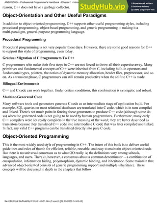 reason, C++ does not have a garbage collector.
Object-Orientation and Other Useful Paradigms
In addition to object-oriented programming, C++ supports other useful programming styles, including
procedural programming, object-based programming, and generic programming -- making it a
multi-paradigm, general-purpose programming language.
Procedural Programming
Procedural programming is not very popular these days. However, there are some good reasons for C++
to support this style of programming, even today.
Gradual Migration of C Programmers To C++
C programmers who make their first steps in C++ are not forced to throw all their expertise away. Many
primitives and fundamental concepts of C++ were inherited from C, including built-in operators and
fundamental types, pointers, the notion of dynamic memory allocation, header files, preprocessor, and so
on. As a transient phase, C programmers can still remain productive when the shift to C++ is made.
Bilingual Environments
C++ and C code can work together. Under certain conditions, this combination is synergetic and robust.
Machine-Generated Code
Many software tools and generators generate C code as an intermediate stage of application build. For
example, SQL queries on most relational databases are translated into C code, which is in turn compiled
and linked. There's not much point in forcing these generators to produce C++ code (although some do
so) when the generated code is not going to be used by human programmers. Furthermore, many early
C++ compilers were not really compilers in the true meaning of the word; they are better described as
translators because they translated C++ code into intermediate C code that was later compiled and linked.
In fact, any valid C++ programs can be translated directly into pure C code.
Object-Oriented Programming
This is the most widely used style of programming in C++. The intent of this book is to deliver useful
guidelines and rules of thumb for efficient, reliable, reusable, and easy to maintain object-oriented code.
But there is no universal consensus as to what OO really is; the definitions vary among schools,
languages, and users. There is, however, a consensus about a common denominator -- a combination of
encapsulation, information hiding, polymorphism, dynamic binding, and inheritance. Some maintain that
advanced object-oriented consists of generic programming support and multiple inheritance. These
concepts will be discussed in depth in the chapters that follow.
ANSI/ISO C++ Professional Programmer's Handbook - Chapter 1 - Introduction
file:///D|/Cool Stuff/old/ftp/1/1/ch01/ch01.htm (5 von 8) [12.05.2000 14:45:43]
 