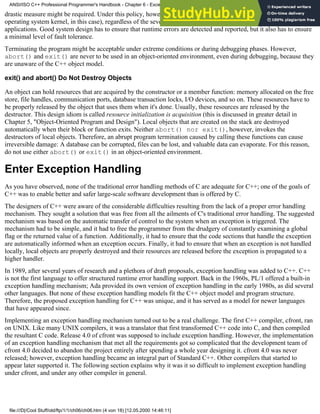 drastic measure might be required. Under this policy, however, the allocation function simply aborts the program (the
operating system kernel, in this case), regardless of the severity of the error. This is hardly applicable in nontrivial
applications. Good system design has to ensure that runtime errors are detected and reported, but it also has to ensure
a minimal level of fault tolerance.
Terminating the program might be acceptable under extreme conditions or during debugging phases. However,
abort() and exit() are never to be used in an object-oriented environment, even during debugging, because they
are unaware of the C++ object model.
exit() and abort() Do Not Destroy Objects
An object can hold resources that are acquired by the constructor or a member function: memory allocated on the free
store, file handles, communication ports, database transaction locks, I/O devices, and so on. These resources have to
be properly released by the object that uses them when it's done. Usually, these resources are released by the
destructor. This design idiom is called resource initialization is acquisition (this is discussed in greater detail in
Chapter 5, "Object-Oriented Program and Design"). Local objects that are created on the stack are destroyed
automatically when their block or function exits. Neither abort() nor exit(), however, invokes the
destructors of local objects. Therefore, an abrupt program termination caused by calling these functions can cause
irreversible damage: A database can be corrupted, files can be lost, and valuable data can evaporate. For this reason,
do not use either abort() or exit() in an object-oriented environment.
Enter Exception Handling
As you have observed, none of the traditional error handling methods of C are adequate for C++; one of the goals of
C++ was to enable better and safer large-scale software development than is offered by C.
The designers of C++ were aware of the considerable difficulties resulting from the lack of a proper error handling
mechanism. They sought a solution that was free from all the ailments of C's traditional error handling. The suggested
mechanism was based on the automatic transfer of control to the system when an exception is triggered. The
mechanism had to be simple, and it had to free the programmer from the drudgery of constantly examining a global
flag or the returned value of a function. Additionally, it had to ensure that the code sections that handle the exception
are automatically informed when an exception occurs. Finally, it had to ensure that when an exception is not handled
locally, local objects are properly destroyed and their resources are released before the exception is propagated to a
higher handler.
In 1989, after several years of research and a plethora of draft proposals, exception handling was added to C++. C++
is not the first language to offer structured runtime error handling support. Back in the 1960s, PL/1 offered a built-in
exception handling mechanism; Ada provided its own version of exception handling in the early 1980s, as did several
other languages. But none of these exception handling models fit the C++ object model and program structure.
Therefore, the proposed exception handling for C++ was unique, and it has served as a model for newer languages
that have appeared since.
Implementing an exception handling mechanism turned out to be a real challenge. The first C++ compiler, cfront, ran
on UNIX. Like many UNIX compilers, it was a translator that first transformed C++ code into C, and then compiled
the resultant C code. Release 4.0 of cfront was supposed to include exception handling. However, the implementation
of an exception handling mechanism that met all the requirements got so complicated that the development team of
cfront 4.0 decided to abandon the project entirely after spending a whole year designing it. cfront 4.0 was never
released; however, exception handling became an integral part of Standard C++. Other compilers that started to
appear later supported it. The following section explains why it was it so difficult to implement exception handling
under cfront, and under any other compiler in general.
ANSI/ISO C++ Professional Programmer's Handbook - Chapter 6 - Exception Handling
file:///D|/Cool Stuff/old/ftp/1/1/ch06/ch06.htm (4 von 18) [12.05.2000 14:46:11]
 