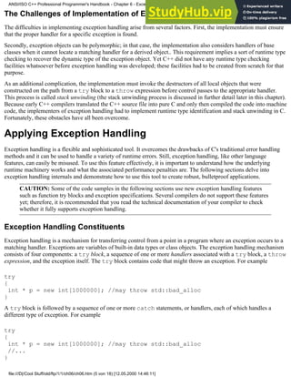 The Challenges of Implementation of Exception Handling
The difficulties in implementing exception handling arise from several factors. First, the implementation must ensure
that the proper handler for a specific exception is found.
Secondly, exception objects can be polymorphic; in that case, the implementation also considers handlers of base
classes when it cannot locate a matching handler for a derived object.. This requirement implies a sort of runtime type
checking to recover the dynamic type of the exception object. Yet C++ did not have any runtime type checking
facilities whatsoever before exception handling was developed; these facilities had to be created from scratch for that
purpose.
As an additional complication, the implementation must invoke the destructors of all local objects that were
constructed on the path from a try block to a throw expression before control passes to the appropriate handler.
This process is called stack unwinding (the stack unwinding process is discussed in further detail later in this chapter).
Because early C++ compilers translated the C++ source file into pure C and only then compiled the code into machine
code, the implementers of exception handling had to implement runtime type identification and stack unwinding in C.
Fortunately, these obstacles have all been overcome.
Applying Exception Handling
Exception handling is a flexible and sophisticated tool. It overcomes the drawbacks of C's traditional error handling
methods and it can be used to handle a variety of runtime errors. Still, exception handling, like other language
features, can easily be misused. To use this feature effectively, it is important to understand how the underlying
runtime machinery works and what the associated performance penalties are. The following sections delve into
exception handling internals and demonstrate how to use this tool to create robust, bulletproof applications.
CAUTION: Some of the code samples in the following sections use new exception handling features
such as function try blocks and exception specifications. Several compilers do not support these features
yet; therefore, it is recommended that you read the technical documentation of your compiler to check
whether it fully supports exception handling.
Exception Handling Constituents
Exception handling is a mechanism for transferring control from a point in a program where an exception occurs to a
matching handler. Exceptions are variables of built-in data types or class objects. The exception handling mechanism
consists of four components: a try block, a sequence of one or more handlers associated with a try block, a throw
expression, and the exception itself. The try block contains code that might throw an exception. For example
try
{
int * p = new int[1000000]; //may throw std::bad_alloc
}
A try block is followed by a sequence of one or more catch statements, or handlers, each of which handles a
different type of exception. For example
try
{
int * p = new int[1000000]; //may throw std::bad_alloc
//...
}
ANSI/ISO C++ Professional Programmer's Handbook - Chapter 6 - Exception Handling
file:///D|/Cool Stuff/old/ftp/1/1/ch06/ch06.htm (5 von 18) [12.05.2000 14:46:11]
 