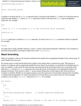 catch(std::bad_alloc& )
{
}
catch (std::bad_cast&)
{
}
A handler is invoked only by a throw expression that is executed in the handler's try block or in functions that are
called from the handler's try block. A throw expression consists of the keyword throw and an assignment
expression. For example
try
{
throw 5; // 5 is assigned to n in the following catch statement
}
catch(int n)
{
}
A throw expression is similar to a return statement. An empty throw is a throw statement without an operand.
For example
throw;
An empty throw inside a handler indicates a rethrow, which is discussed momentarily. Otherwise, if no exception is
presently being handled, executing an empty throw calls terminate().
Stack Unwinding
When an exception is thrown, the runtime mechanism first searches for an appropriate handler in the current scope. If
such a handler does not exist,
the current scope is exited and the block that is higher in the calling chain is entered into scope. This process is
iterative: It continues until an appropriate handler has been found. An exception is considered to be handled upon its
entry to a handler. At this point, the stack has been unwound and all the local objects that were constructed on the
path from a try block to a throw expression have been destroyed. In the absence of an appropriate handler, the
program terminates. Note, however, that C++ ensures proper destruction of local objects only when the thrown
exception is handled. Whether an uncaught exception causes the destruction of local objects during stack unwinding
is implementation-dependent. To ensure that destructors of local objects are invoked in the case of an uncaught
exception, you can add a catch all statement in main(). For example
int main()
{
try
{
//...
}
catch(std::exception& stdexc) // handle expected exceptions
{
//...
}
catch(...) // ensure proper cleanup in the case of an uncaught exception
ANSI/ISO C++ Professional Programmer's Handbook - Chapter 6 - Exception Handling
file:///D|/Cool Stuff/old/ftp/1/1/ch06/ch06.htm (6 von 18) [12.05.2000 14:46:11]
 