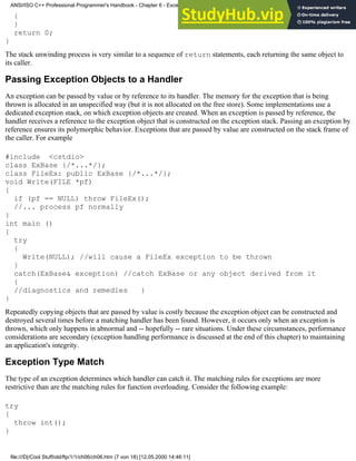 {
}
return 0;
}
The stack unwinding process is very similar to a sequence of return statements, each returning the same object to
its caller.
Passing Exception Objects to a Handler
An exception can be passed by value or by reference to its handler. The memory for the exception that is being
thrown is allocated in an unspecified way (but it is not allocated on the free store). Some implementations use a
dedicated exception stack, on which exception objects are created. When an exception is passed by reference, the
handler receives a reference to the exception object that is constructed on the exception stack. Passing an exception by
reference ensures its polymorphic behavior. Exceptions that are passed by value are constructed on the stack frame of
the caller. For example
#include <cstdio>
class ExBase {/*...*/};
class FileEx: public ExBase {/*...*/};
void Write(FILE *pf)
{
if (pf == NULL) throw FileEx();
//... process pf normally
}
int main ()
{
try
{
Write(NULL); //will cause a FileEx exception to be thrown
}
catch(ExBase& exception) //catch ExBase or any object derived from it
{
//diagnostics and remedies }
}
Repeatedly copying objects that are passed by value is costly because the exception object can be constructed and
destroyed several times before a matching handler has been found. However, it occurs only when an exception is
thrown, which only happens in abnormal and -- hopefully -- rare situations. Under these circumstances, performance
considerations are secondary (exception handling performance is discussed at the end of this chapter) to maintaining
an application's integrity.
Exception Type Match
The type of an exception determines which handler can catch it. The matching rules for exceptions are more
restrictive than are the matching rules for function overloading. Consider the following example:
try
{
throw int();
}
ANSI/ISO C++ Professional Programmer's Handbook - Chapter 6 - Exception Handling
file:///D|/Cool Stuff/old/ftp/1/1/ch06/ch06.htm (7 von 18) [12.05.2000 14:46:11]
 
