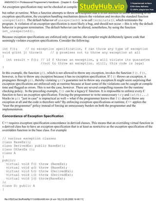 An exception specification may not be checked at compile time,
but rather at runtime. When a function attempts to throw an exception that it is not allowed to throw according to its
exception specification, the exception handling mechanism detects the violation and invokes the standard function
unexpected(). The default behavior of unexpected() is to call terminate(), which terminates the
program. A violation of an exception specification is most likely a bug, and should not occur -- this is why the default
behavior is program termination. The default behavior can be altered, nonetheless, by using the function
set_unexpected().
Because exception specifications are enforced only at runtime, the compiler might deliberately ignore code that
seemingly violates exception specifications. Consider the following:
int f(); // no exception specification, f can throw any type of exception
void g(int j) throw() // g promises not to throw any exception at all
{
int result = f(); // if f throws an exception, g will violate its guarantee
//not to throw an exception. still, this code is legal
}
In this example, the function g(), which is not allowed to throw any exception, invokes the function f(). f(),
however, is free to throw any exception because it has no exception specification. If f() throws an exception, it
propagates through g(), thereby violating g()'s guarantee not to throw any exception.It might seem surprising that
exception specifications are enforced only at runtime because at least some of the violations can be caught at compile
time and flagged as errors. This is not the case, however. There are several compelling reasons for the runtime
checking policy.. In the preceding example, f() can be a legacy C function. It is impossible to enforce every C
function to have an exception specification. Forcing the programmer to write unnecessary try and catch(...)
blocks in g() "just in case" is impractical as well -- what if the programmer knows that f() doesn't throw any
exception at all and the code is therefore safe? By enforcing exception specifications at runtime, C++ applies the
"trust the programmer" policy instead of forcing an unnecessary burden on both the programmer and the
implementation.
Concordance of Exception Specification
C++ requires exception specification concordance in derived classes. This means that an overriding virtual function in
a derived class has to have an exception specification that is at least as restrictive as the exception specification of the
overridden function in the base class. For example
// various exception classes
class BaseEx{};
class DerivedEx: public BaseEx{};
class OtherEx {};
class A
{
public:
virtual void f() throw (BaseEx);
virtual void g() throw (BaseEx);
virtual void h() throw (DerivedEx);
virtual void i() throw (DerivedEx);
virtual void j() throw(BaseEx);
};
class D: public A
{
ANSI/ISO C++ Professional Programmer's Handbook - Chapter 6 - Exception Handling
file:///D|/Cool Stuff/old/ftp/1/1/ch06/ch06.htm (9 von 18) [12.05.2000 14:46:11]
 