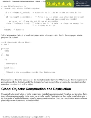 class FileException{};
File::~File() throw (FileException)
{
if ( close(file_handle) != success) // failed to close current file?
{
if (uncaught_exception() == true ) // is there any uncaught exception
//being processed currently?
return; // if so, do not throw an exception
throw FileException(); // otherwise, it is safe to throw an exception
// to signal an error
}
return; // success
}
Still, a better design choice is to handle exceptions within a destructor rather than let them propagate into the
program. For example
void cleanup() throw (int);
class C
{
public:
~C();
};
C::~C()
{
try
{
cleanup();
}
catch(int)
{
//handle the exception within the destructor
}
}
If an exception is thrown by cleanup(), it is handled inside the destructor. Otherwise, the thrown exception will
propagate outside the destructor, and if the destructor has been invoked while unwinding the stack due to another
exception, terminate() will be called.
Global Objects: Construction and Destruction
Conceptually, the construction of global objects takes place before program outset. Therefore, any exception that is
thrown from a constructor of a global object can never be caught. This is also true for a global object's destructor --
the destruction of a global object executes after a program's termination. Hence, an exception that is thrown from a
global object's destructor cannot be handled either.
ANSI/ISO C++ Professional Programmer's Handbook - Chapter 6 - Exception Handling
file:///D|/Cool Stuff/old/ftp/1/1/ch06/ch06.htm (11 von 18) [12.05.2000 14:46:11]
 