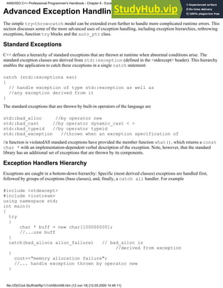 Advanced Exception Handling Techniques
The simple try-throw-catch model can be extended even further to handle more complicated runtime errors. This
section discusses some of the more advanced uses of exception handling, including exception hierarchies, rethrowing
exceptions, function try blocks and the auto_ptr class.
Standard Exceptions
C++ defines a hierarchy of standard exceptions that are thrown at runtime when abnormal conditions arise. The
standard exception classes are derived from std::exception (defined in the <stdexcept> header). This hierarchy
enables the application to catch these exceptions in a single catch statement:
catch (std::exception& exc)
{
// handle exception of type std::exception as well as
//any exception derived from it
}
The standard exceptions that are thrown by built-in operators of the language are
std::bad_alloc //by operator new
std::bad_cast //by operator dynamic_cast < >
std::bad_typeid //by operator typeid
std::bad_exception //thrown when an exception specification of
//a function is violatedAll standard exceptions have provided the member function what(), which returns a const
char * with an implementation-dependent verbal description of the exception. Note, however, that the standard
library has an additional set of exceptions that are thrown by its components.
Exception Handlers Hierarchy
Exceptions are caught in a bottom-down hierarchy: Specific (most derived classes) exceptions are handled first,
followed by groups of exceptions (base classes), and, finally, a catch all handler. For example
#include <stdexcept>
#include <iostream>
using namespace std;
int main()
{
try
{
char * buff = new char[100000000];
//...use buff
}
catch(bad_alloc& alloc_failure) // bad_alloc is
//derived from exception
{
cout<<"memory allocation failure";
//... handle exception thrown by operator new
}
ANSI/ISO C++ Professional Programmer's Handbook - Chapter 6 - Exception Handling
file:///D|/Cool Stuff/old/ftp/1/1/ch06/ch06.htm (12 von 18) [12.05.2000 14:46:11]
 