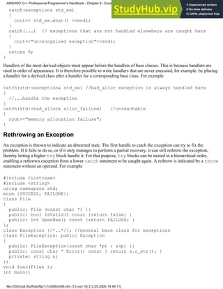 catch(exception& std_ex)
{
cout<< std_ex.what() <<endl;
}
catch(...) // exceptions that are not handled elsewhere are caught here
{
cout<<"unrecognized exception"<<endl;
}
return 0;
}
Handlers of the most derived objects must appear before the handlers of base classes. This is because handlers are
tried in order of appearance. It is therefore possible to write handlers that are never executed, for example, by placing
a handler for a derived class after a handler for a corresponding base class. For example
catch(std::exception& std_ex) //bad_alloc exception is always handled here
{
//...handle the exception
}
catch(std::bad_alloc& alloc_failure) //unreachable
{
cout<<"memory allocation failure";
}
Rethrowing an Exception
An exception is thrown to indicate an abnormal state. The first handle to catch the exception can try to fix the
problem. If it fails to do so, or if it only manages to perform a partial recovery, it can still rethrow the exception,
thereby letting a higher try block handle it. For that purpose, try blocks can be nested in a hierarchical order,
enabling a rethrown exception from a lower catch statement to be caught again. A rethrow is indicated by a throw
statement without an operand. For example
#include <iostream>
#include <string>
using namespace std;
enum {SUCCESS, FAILURE};
class File
{
public: File (const char *) {}
public: bool IsValid() const {return false; }
public: int OpenNew() const {return FAILURE; }
};
class Exception {/*..*/}; //general base class for exceptions
class FileException: public Exception
{
public: FileException(const char *p) : s(p) {}
public: const char * Error() const { return s.c_str(); }
private: string s;
};
void func(File& );
int main()
ANSI/ISO C++ Professional Programmer's Handbook - Chapter 6 - Exception Handling
file:///D|/Cool Stuff/old/ftp/1/1/ch06/ch06.htm (13 von 18) [12.05.2000 14:46:11]
 