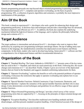 Generic Programming
Generic programming proceeds one step beyond object-oriented programming in pursuing reusability.
Two important features of C++, templates and operator overloading, are the basis of generic
programming. STL, a collection of generic algorithms and containers, is probably the most impressive
manifestation of this paradigm.
Aim Of the Book
This book is aimed at experienced C++ developers who seek a guide for enhancing their design and
programming proficiency. It discloses facts and techniques and provides a knowledge base for advanced,
Standard-compliant, and efficient use of C++. In addition, the book also explains the underlying
mechanism behind the high-level features of the language, and it explains the philosophy behind the
design and evolution of C++.
Target Audience
The target audience is intermediate and advanced level C++ developers who want to improve their
proficiency by acquiring new programming techniques and design idioms. On top of adding many new
features to the language, the standardization committee has deprecated several features and library
components. In this book, readers who want to develop long lasting, future-proof C++ software can find
a comprehensive list of deprecated features and their recommended alternatives.
Organization of the Book
Chapter 2, "Standard Briefing: The Latest Addenda to ANSI/ISO C++," presents some of the key terms
that are used in the C++ Standard, and which are used extensively in this book. Following this, the recent
changes and extensions to C++ are described. Finally, Chapter 2 gives an overview of the deprecated
features that are listed in the Standard, and suggests standard-conforming replacements for them.
Chapter 3, "Operator Overloading," explores the benefits as well as the potential problems of operator
overloading. It discusses the restrictions that apply to operator overloading and explains how to use
conversion operators.
Chapter 4, "Special Member Functions: Default Constructor, Copy Constructor, Destructor, and
Assignment Operator," explains the semantics of the special member functions and their role in class
design. It also demonstrates several techniques and guidelines for an effective usage of these special
member functions.
Chapter 5, "Object-Oriented Programming and Design," provides a brief survey of the various
programming styles that are supported by C++, focusing on the principles of object-oriented design and
programming.
Chapter 6, "Exception Handling," first describes traditional error handling methods and their
disadvantages, and then presents standard exception handling. A brief historical account of the design of
ANSI/ISO C++ Professional Programmer's Handbook - Chapter 1 - Introduction
file:///D|/Cool Stuff/old/ftp/1/1/ch01/ch01.htm (6 von 8) [12.05.2000 14:45:43]
 