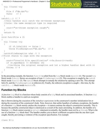 {
try //outer try
{
File f ("db.dat");
func; // 1
}
catch(...) // 7
//this handler will catch the re-thrown exception;
//note: the same exception type is required
{
cout<<"re-thrown exception caught";
}
return 0;
}
void func(File & f)
{
try //inner try
{
if (f.IsValid() == false )
throw FileException("db.dat"); // 2
}
catch(FileException &fe) // 3
//first chance to cope with the exception
{
cout<<"invalid file specification" <<fe.Error()<<endl;
if (f.OpenNew() != SUCCESS) (5)
//re-throw the original exception and let a higher handler deal with it
throw; // 6
}
}
In the preceding example, the function func() is called from the try block inside main() (1). The second try
block inside func() throws an exception of type FileException (2). This exception is caught by the catch
block inside func() (3). The catch block attempts to remedy the situation by opening a new file. This attempt
fails (5), and the FileException is rethrown (6). Finally, the rethrown exception is caught -- this time, by the
catch(...) block inside main() (7).
Function try Blocks
A function try block is a function whose body consists of a try block and its associated handlers. A function try
block enables a handler to catch an exception
that is thrown during the execution of the initializer expressions in the constructor's member initialization list or
during the execution of the constructor's body. Note, however, that unlike handlers of ordinary exceptions, the handler
of a function try block merely catches the exception -- it cannot continue the object's construction normally. This is
because the partially constructed object is destroyed as a result of the stack unwinding. In addition, the handler of a
function try block cannot execute a return statement (eventually, the handler must exit by a throw). What is the
use of a function try block then? The handler enables you to throw a different exception than the one that it just
caught, thereby preventing a violation of the exception specification. For example
class X{};
ANSI/ISO C++ Professional Programmer's Handbook - Chapter 6 - Exception Handling
file:///D|/Cool Stuff/old/ftp/1/1/ch06/ch06.htm (14 von 18) [12.05.2000 14:46:11]
 