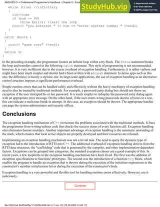 while (true) //infinitely
{
cin>>num;
if (num == 99)
throw Exit(); //exit the loop
cout<< "you entered: " << num << "enter another number " <<endl;
}
}
catch (Exit& )
{
cout<< "game over" <<endl;
}
return 0;
}
In the preceding example, the programmer locates an infinite loop within a try block. The throw statement breaks
the loop and transfers control to the following catch statement. This style of programming is not recommended,
however. It is very inefficient due to the excess overhead of exception handling. Furthermore, it is rather verbose and
might have been much simpler and shorter had it been written with a break statement. In demo apps such as this
one, the difference is mostly a stylistic one. In large-scale applications, the use of exception handling as an alternative
control structure imposes a significant performance overhead.
Simple runtime errors that can be handled safely and effectively without the heavy machinery of exception handling
need to also be treated by traditional methods. For example, a password entry dialog box should not throw an
exception if the user mistyped his or her password. It is much simpler to redisplay the password entry dialog again
with an appropriate error message. On the other hand, if the user enters wrong passwords dozens of times in a row,
this can indicate a malicious break-in attempt. In this case, an exception should be thrown. The appropriate handler
can page the system administrator and security officer.
Conclusions
The exception handling mechanism of C++ overcomes the problems associated with the traditional methods. It frees
the programmer from writing tedious code that checks the success status of every function call. Exception handling
also eliminates human mistakes. Another important advantage of exception handling is the automatic unwinding of
the stack, which ensures that local active objects are properly destroyed and their resources are released.
Implementing an exception handling mechanism was not a trivial task. The need to query the dynamic type of
exception led to the introduction of RTTI into C++. The additional overhead of exception handling derives from the
RTTI data structures, the "scaffolding" code that is generated by the compiler, and other implementation-dependent
factors. Exceptions can be grouped into categories; the standard exception classes are a good example of this. In
recent years, a few loopholes in the exception handling mechanism have been fixed. The first was the addition of
exception specifications to functions' prototypes. The second was the introduction of a function try block, which
enables the program to handle an exception that is thrown during the execution of the initializer expressions in the
constructor's member initialization list or during the execution of the constructor's body.
Exception handling is a very powerful and flexible tool for handling runtime errors effectively. However, use it
judiciously.
Contents
ANSI/ISO C++ Professional Programmer's Handbook - Chapter 6 - Exception Handling
file:///D|/Cool Stuff/old/ftp/1/1/ch06/ch06.htm (17 von 18) [12.05.2000 14:46:11]
 
