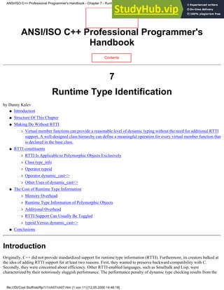 ANSI/ISO C++ Professional Programmer's
Handbook
Contents
7
Runtime Type Identification
by Danny Kalev
Introduction
●
Structure Of This Chapter
●
Making Do Without RTTI
Virtual member functions can provide a reasonable level of dynamic typing without the need for additional RTTI
support. A well-designed class hierarchy can define a meaningful operation for every virtual member function that
is declared in the base class.
❍
●
RTTI constituents
RTTI Is Applicable to Polymorphic Objects Exclusively
❍
Class type_info
❍
Operator typeid
❍
Operator dynamic_cast<>
❍
Other Uses of dynamic_cast<>
❍
●
The Cost of Runtime Type Information
Memory Overhead
❍
Runtime Type Information of Polymorphic Objects
❍
Additional Overhead
❍
RTTI Support Can Usually Be Toggled
❍
typeid Versus dynamic_cast<>
❍
●
Conclusions
●
Introduction
Originally, C++ did not provide standardized support for runtime type information (RTTI). Furthermore, its creators balked at
the idea of adding RTTI support for at least two reasons. First, they wanted to preserve backward compatibility with C.
Secondly, they were concerned about efficiency. Other RTTI-enabled languages, such as Smalltalk and Lisp, were
characterized by their notoriously sluggish performance. The performance penalty of dynamic type checking results from the
ANSI/ISO C++ Professional Programmer's Handbook - Chapter 7 - Runtime Type Identification
file:///D|/Cool Stuff/old/ftp/1/1/ch07/ch07.htm (1 von 11) [12.05.2000 14:46:18]
 