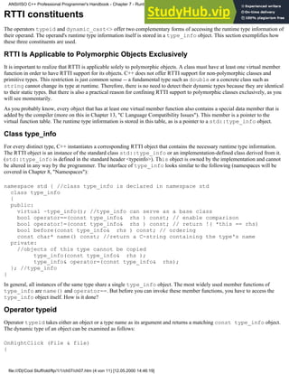 RTTI constituents
The operators typeid and dynamic_cast<> offer two complementary forms of accessing the runtime type information of
their operand. The operand's runtime type information itself is stored in a type_info object. This section exemplifies how
these three constituents are used.
RTTI Is Applicable to Polymorphic Objects Exclusively
It is important to realize that RTTI is applicable solely to polymorphic objects. A class must have at least one virtual member
function in order to have RTTI support for its objects. C++ does not offer RTTI support for non-polymorphic classes and
primitive types. This restriction is just common sense -- a fundamental type such as double or a concrete class such as
string cannot change its type at runtime. Therefore, there is no need to detect their dynamic types because they are identical
to their static types. But there is also a practical reason for confining RTTI support to polymorphic classes exclusively, as you
will see momentarily.
As you probably know, every object that has at least one virtual member function also contains a special data member that is
added by the compiler (more on this in Chapter 13, "C Language Compatibility Issues"). This member is a pointer to the
virtual function table. The runtime type information is stored in this table, as is a pointer to a std::type_info object.
Class type_info
For every distinct type, C++ instantiates a corresponding RTTI object that contains the necessary runtime type information.
The RTTI object is an instance of the standard class std::type_info or an implementation-defined class derived from it.
(std::type_info is defined in the standard header <typeinfo>). This object is owned by the implementation and cannot
be altered in any way by the programmer. The interface of type_info looks similar to the following (namespaces will be
covered in Chapter 8, "Namespaces"):
namespace std { //class type_info is declared in namespace std
class type_info
{
public:
virtual ~type_info(); //type_info can serve as a base class
bool operator==(const type_info& rhs ) const; // enable comparison
bool operator!=(const type_info& rhs ) const; // return !( *this == rhs)
bool before(const type_info& rhs ) const; // ordering
const char* name() const; //return a C-string containing the type's name
private:
//objects of this type cannot be copied
type_info(const type_info& rhs );
type_info& operator=(const type_info& rhs);
}; //type_info
}
In general, all instances of the same type share a single type_info object. The most widely used member functions of
type_info are name() and operator==. But before you can invoke these member functions, you have to access the
type_info object itself. How is it done?
Operator typeid
Operator typeid takes either an object or a type name as its argument and returns a matching const type_info object.
The dynamic type of an object can be examined as follows:
OnRightClick (File & file)
{
ANSI/ISO C++ Professional Programmer's Handbook - Chapter 7 - Runtime Type Identification
file:///D|/Cool Stuff/old/ftp/1/1/ch07/ch07.htm (4 von 11) [12.05.2000 14:46:19]
 