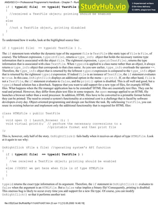 if ( typeid( file) == typeid( TextFile ) )
{
//received a TextFile object; printing should be enabled
}
else
{
//not a TextFile object, printing disabled
}
}
To understand how it works, look at the highlighted source line:
if ( typeid( file) == typeid( TextFile ) ).
The if statement tests whether the dynamic type of the argument file is TextFile (the static type of file is File, of
course). The leftmost expression, typeid(file), returns a type_info object that holds the necessary runtime type
information that is associated with the object file. The rightmost expression, typeid(TextFile), returns the type
information that is associated with class TextFile. When typeid is applied to a class name rather than an object, it always
returns a type_info object that corresponds to that class name. As you saw earlier, type_info overloads the operator ==.
Therefore, the type_info object that is returned by the leftmost typeid expression is compared to the type_info object
that is returned by the rightmost typeid expression. If indeed file is an instance of TextFile, the if statement evaluates
to true. In this case, OnRightClick displays an additional option in the menu -- print(). If, on the other hand, file is
not a TextFile, the if statement evaluates to false, and the print() option is disabled. This is all well and good, but a
typeid-based solution has a drawback. Suppose that you want to add support for a new type of files, for example HTML
files. What happens when the file manager application has to be extended? HTML files are essentially text files. They can be
read and printed. However, they differ from plain text files in some respects. An open message applied to an HTML file
launches a browser rather than a word processor. In addition, HTML files have to be converted to a printable format before
they can be printed. The need to extend a system's functionality at a minimal cost is a challenge that is faced by software
developers every day. Object-oriented programming and design can facilitate the task. By subclassing TextFile, you can
reuse its existing behavior and implement only the additional functionality that is required for HTML files:
class HTMLFile : public TextFile
{
void open () { Launch_Browser (); }
void virtual print(); // perform the necessary conversions to a
//printable format and then print file
};
This is, however, only half of the story. OnRightClick() fails badly when it receives an object of type HTMLFile. Look
at it again to see why:
OnRightClick (File & file) //operating system's API function
{
if ( typeid( file) == typeid( TextFile ) )
{
//we received a TextFile object; printing should be enabled
}
else //OOPS! we get here when file is of type HTMLFile
{
}
}
typeid returns the exact type information of its argument. Therefore, the if statement in OnRightClick() evaluates to
false when the argument is an HTMLFile. But a false value implies a binary file! Consequently, printing is disabled.
This onerous bug is likely to occur every time you add support for a new file type. Of course, you can modify
OnRightClick() so that it performs another test:
ANSI/ISO C++ Professional Programmer's Handbook - Chapter 7 - Runtime Type Identification
file:///D|/Cool Stuff/old/ftp/1/1/ch07/ch07.htm (5 von 11) [12.05.2000 14:46:19]
 