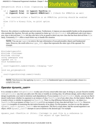 OnRightClick (File & file) //operating system's API function
{
if ( (typeid( file) == typeid( TextFile ))
|| (typeid( file) == typeid( HTMLFile)) ) //check for HTMLFile as well
{
//we received either a TextFile or an HTMLFile; printing should be enabled
}
else //it's a binary file, no print option
{
}
}
However, this solution is cumbersome and error prone. Furthermore, it imposes an unacceptable burden on the programmers
who maintain this function. Not only are they required to clutter up OnRightClick() with additional code every time a
new class is derived from File, but they also have to be on guard to detect any new class that has been derived from File
lately. Fortunately, C++ offers a much better way to handle this situation.
NOTE: You can use typeid to retrieve the type information of non-polymorphic objects and fundamental
types. However, the result refers to a type_info object that represents the static type of the operand. For
example
#include<typeinfo>
#include <iostream>
#include <string>
using namespace std;
typedef int I;
void fundamental()
{
cout<<typeid(I).name()<<endl; //display 'int'
}
void non_polymorphic()
{
cout<<typeid(string).name()<<endl;
}
NOTE: Note however, that applying dynamic_cast to fundamental types or non-polymorphic classes is a
compile time error.
Operator dynamic_cast<>
It is a mistake to allow OnRightClick() to take care of every conceivable class type. In doing so, you are forced to modify
OnRightClick() any time you add a new file class or modify an existing class. In software design, and in object-oriented
design in particular, you want to minimize such dependencies. If you examine OnRightClick() closely, you can see that it
doesn't really know whether its argument is an instance of class TextFile (or of any other class, for that matter). Rather, all
it needs to know is whether its argument is a TextFile. There is a big difference between the two -- an object is-a
TextFile if it is an instance of class TextFile or if it is an instance of any class derived from TextFile. However,
typeid is incapable of examining the derivation hierarchy of an object. For this purpose, you have to use the operator
dynamic_cast<>. dynamic_cast<> takes two arguments: The first is a type name, and the second argument is an
object, which dynamic_cast<> attempts to cast at runtime to the desired type. For example
dynamic_cast <TextFile &> (file); //attempt to cast file to a reference to
//an object of type TextFile
ANSI/ISO C++ Professional Programmer's Handbook - Chapter 7 - Runtime Type Identification
file:///D|/Cool Stuff/old/ftp/1/1/ch07/ch07.htm (6 von 11) [12.05.2000 14:46:19]
 