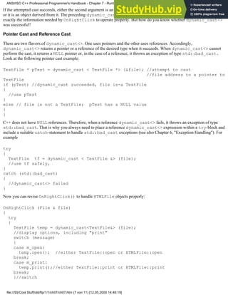 If the attempted cast succeeds, either the second argument is an instance of the class name that appears as the second argument
or it is an object derived from it. The preceding dynamic_cast<> expression succeeds if file is-a TextFile. This is
exactly the information needed by OnRightClick to operate properly. But how do you know whether dynamic_cast<>
was successful?
Pointer Cast and Reference Cast
There are two flavors of dynamic_cast<>. One uses pointers and the other uses references. Accordingly,
dynamic_cast<> returns a pointer or a reference of the desired type when it succeeds. When dynamic_cast<> cannot
perform the cast, it returns a NULL pointer or, in the case of a reference, it throws an exception of type std::bad_cast.
Look at the following pointer cast example:
TextFile * pTest = dynamic_cast < TextFile *> (&file); //attempt to cast
//file address to a pointer to
TextFile
if (pTest) //dynamic_cast succeeded, file is-a TextFile
{
//use pTest
}
else // file is not a TextFile; pTest has a NULL value
{
}
C++ does not have NULL references. Therefore, when a reference dynamic_cast<> fails, it throws an exception of type
std::bad_cast. That is why you always need to place a reference dynamic_cast<> expression within a try-block and
include a suitable catch-statement to handle std::bad_cast exceptions (see also Chapter 6, "Exception Handling"). For
example
try
{
TextFile tf = dynamic_cast < TextFile &> (file);
//use tf safely,
}
catch (std::bad_cast)
{
//dynamic_cast<> failed
}
Now you can revise OnRightClick() to handle HTMLFile objects properly:
OnRightClick (File & file)
{
try
{
TextFile temp = dynamic_cast<TextFile&> (file);
//display options, including "print"
switch (message)
{
case m_open:
temp.open(); //either TextFile::open or HTMLFile::open
break;
case m_print:
temp.print();//either TextFile::print or HTMLFile::print
break;
}//switch
ANSI/ISO C++ Professional Programmer's Handbook - Chapter 7 - Runtime Type Identification
file:///D|/Cool Stuff/old/ftp/1/1/ch07/ch07.htm (7 von 11) [12.05.2000 14:46:19]
 