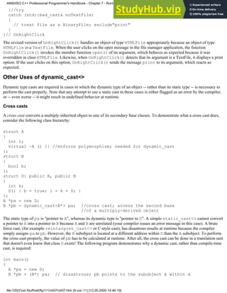 }//try
catch (std::bad_cast& noTextFile)
{
// treat file as a BinaryFile; exclude"print"
}
}// OnRightClick
The revised version of OnRightClick() handles an object of type HTMLFile appropriately because an object of type
HTMLFile is-a TextFile. When the user clicks on the open message in the file manager application, the function
OnRightClick() invokes the member function open() of its argument, which behaves as expected because it was
overridden in class HTMLFile. Likewise, when OnRightClick() detects that its argument is a TextFile, it displays a print
option. If the user clicks on this option, OnRightClick() sends the message print to its argument, which reacts as
expected.
Other Uses of dynamic_cast<>
Dynamic type casts are required in cases in which the dynamic type of an object -- rather than its static type -- is necessary to
perform the cast properly. Note that any attempt to use a static cast in these cases is either flagged as an error by the compiler,
or -- even worse -- it might result in undefined behavior at runtime.
Cross casts
A cross cast converts a multiply-inherited object to one of its secondary base classes. To demonstrate what a cross cast does,
consider the following class hierarchy:
struct A
{
int i;
virtual ~A () {} //enforce polymorphism; needed for dynamic_cast
};
struct B
{
bool b;
};
struct D: public A, public B
{
int k;
D() { b = true; i = k = 0; }
};
A *pa = new D;
B *pb = dynamic_cast<B*> pa; //cross cast; access the second base
//of a multiply-derived object
The static type of pa is "pointer to A", whereas its dynamic type is "pointer to D". A simple static_cast<> cannot convert
a pointer to A into a pointer to B because A and B are unrelated (your compiler issues an error message in this case). A brute
force cast, (for example reinterpret_cast<> or C-style cast), has disastrous results at runtime because the compiler
simply assigns pa to pb. However, the B subobject is located at a different address within D than the A subobject. To perform
the cross cast properly, the value of pb has to be calculated at runtime. After all, the cross cast can be done in a translation unit
that doesn't even know that class D exists! The following program demonstrates why a dynamic cast, rather than compile-time
cast, is required:
int main()
{
A *pa = new D;
B *pb = (B*) pa; // disastrous; pb points to the subobject A within d
ANSI/ISO C++ Professional Programmer's Handbook - Chapter 7 - Runtime Type Identification
file:///D|/Cool Stuff/old/ftp/1/1/ch07/ch07.htm (8 von 11) [12.05.2000 14:46:19]
 