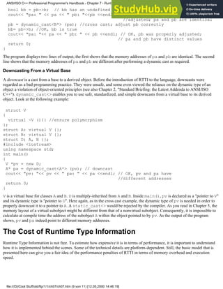 bool bb = pb->b; // bb has an undefined value
cout<< "pa: " << pa << " pb: "<<pb <<endl; // pb was not properly
//adjusted; pa and pb are identical
pb = dynamic_cast<B*> (pa); //cross cast; adjust pb correctly
bb= pb->b; //OK, bb is true
cout<< "pa: "<< pa << " pb: " << pb <<endl; // OK, pb was properly adjusted;
// pa and pb have distinct values
return 0;
}
The program displays two lines of output; the first shows that the memory addresses of pa and pb are identical. The second
line shows that the memory addresses of pa and pb are different after performing a dynamic cast as required.
Downcasting From a Virtual Base
A downcast is a cast from a base to a derived object. Before the introduction of RTTI to the language, downcasts were
regarded as a bad programming practice. They were unsafe, and some even viewed the reliance on the dynamic type of an
object a violation of object-oriented principles (see also Chapter 2, "Standard Briefing: the Latest Addenda to ANSI/ISO
C++"). dynamic_cast<> enables you to use safe, standardized, and simple downcasts from a virtual base to its derived
object. Look at the following example:
struct V
{
virtual ~V (){} //ensure polymorphism
};
struct A: virtual V {};
struct B: virtual V {};
struct D: A, B {};
#include <iostream>
using namespace std;
int main()
{
V *pv = new D;
A* pa = dynamic_cast<A*> (pv); // downcast
cout<< "pv: "<< pv << " pa: " << pa <<endl; // OK, pv and pa have
//different addresses
return 0;
}
V is a virtual base for classes A and B. D is multiply-inherited from A and B. Inside main(), pv is declared as a "pointer to V"
and its dynamic type is "pointer to D". Here again, as in the cross cast example, the dynamic type of pv is needed in order to
properly downcast it to a pointer to A. A static_cast<> would be rejected by the compiler. As you read in Chapter 5, the
memory layout of a virtual subobject might be different from that of a nonvirtual subobject. Consequently, it is impossible to
calculate at compile time the address of the subobject A within the object pointed to by pv. As the output of the program
shows, pv and pa indeed point to different memory addresses.
The Cost of Runtime Type Information
Runtime Type Information is not free. To estimate how expensive it is in terms of performance, it is important to understand
how it is implemented behind the scenes. Some of the technical details are platform-dependent. Still, the basic model that is
presented here can give you a fair idea of the performance penalties of RTTI in terms of memory overhead and execution
speed.
ANSI/ISO C++ Professional Programmer's Handbook - Chapter 7 - Runtime Type Identification
file:///D|/Cool Stuff/old/ftp/1/1/ch07/ch07.htm (9 von 11) [12.05.2000 14:46:19]
 