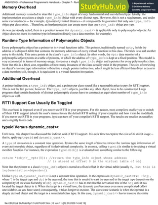 Memory Overhead
Additional memory is needed to store the type_info object of every fundamental and user-defined type. Ideally, the
implementation associates a single type_info object with every distinct type. However, this is not a requirement, and under
some circumstances -- for example, dynamically linked libraries -- it is impossible to guarantee that only one type_info
object per class exists. . Therefore, an implementation can create more than one type_info object per type.
As was previously noted, there is a practical reason that dynamic_cast<> is applicable only to polymorphic objects: An
object does not store its runtime type information directly (as a data member, for example).
Runtime Type Information of Polymorphic Objects
Every polymorphic object has a pointer to its virtual functions table. This pointer, traditionally named vptr, holds the
address of a dispatch table that contains the memory addresses of every virtual function in this class. The trick is to add another
entry to this table. This entry points at the class's type_info object. In other words, the vptr data member of a
polymorphic object points at a table of pointers, in which the address of type_info is kept at a fixed position. This model is
very economical in terms of memory usage; it requires a single type_info object and a pointer for every polymorphic class.
Note that this is a fixed cost, regardless of how many instances of the class actually exist in the program. The cost of retrieving
an object's runtime type information is therefore a single pointer indirection, which might be less efficient than direct access to
a data member; still, though, it is equivalent to a virtual function invocation.
Additional Overhead
A pointer indirection, a type_info object, and a pointer per class sound like a reasonable price to pay for RTTI support.
This is not the full picture, however. The type_info objects, just like any other object, have to be constructed. Large
programs that contain hundreds of distinct polymorphic classes have to construct an equivalent number of type_info
objects as well.
RTTI Support Can Usually Be Toggled
This overhead is imposed even if you never use RTTI in your programs. For this reason, most compilers enable you to switch
off their RTTI support (check the user's manual to see the default RTTI setting of your compiler and how it can be modified).
If you never use RTTI in your programs, iyou can turn off your compiler's RTTI support. The results are smaller executables
and a slightly faster code.
typeid Versus dynamic_cast<>
Until now, this chapter has discussed the indirect cost of RTTI support. It is now time to explore the cost of its direct usage --
that is, applying typeid and dynamic_cast<>.
A typeid invocation is a constant time operation. It takes the same length of time to retrieve the runtime type information of
every polymorphic object, regardless of its derivational complexity. In essence, calling typeid is similar to invoking a virtual
member function. For instance, the expression typeid(obj) is evaluated into something similar to the following:
return *(obj->__vptr[0]); //return the type_info object whose address
// is stored at offset 0 in the virtual table of obj
Note that the pointer to a class's type_info object is stored at a fixed offset in the virtual table (usually 0, but this is
implementation-dependent).
Unlike typeid, dynamic_cast<> is not a constant time operation. In the expression dynamic_cast<T&> (obj),
where T is the target type and obj is the operand, the time that is needed to cast the operand to the target type depends on the
complexity of the class hierarchy of obj. dynamic_cast<> has to traverse the derivation tree of the obj until it has
located the target object in it. When the target is a virtual base, the dynamic cast becomes even more complicated (albeit
unavoidable, as you have seen); consequently, it takes longer to execute. The worst case scenario is when the operand is a
deeply derived object and the target is a nonrelated class type. In this case, dynamic_cast<> has to traverse the entire
ANSI/ISO C++ Professional Programmer's Handbook - Chapter 7 - Runtime Type Identification
file:///D|/Cool Stuff/old/ftp/1/1/ch07/ch07.htm (10 von 11) [12.05.2000 14:46:19]
 
