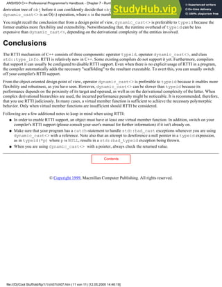 derivation tree of obj before it can confidently decide that obj cannot be cast to a T. In other words, a failed
dynamic_cast<> is an O(n) operation, where n is the number of base classes of the operand.
You might recall the conclusion that from a design point of view, dynamic_cast<> is preferable to typeid because the
former enables more flexibility and extensibility. Notwithstanding that, the runtime overhead of typeid can be less
expensive than dynamic_cast<>, depending on the derivational complexity of the entities involved.
Conclusions
The RTTI mechanism of C++ consists of three components: operator typeid, operator dynamic_cast<>, and class
std::type_info. RTTI is relatively new in C++. Some existing compilers do not support it yet. Furthermore, compilers
that support it can usually be configured to disable RTTI support. Even when there is no explicit usage of RTTI in a program,
the compiler automatically adds the necessary "scaffolding" to the resultant executable. To avert this, you can usually switch
off your compiler's RTTI support.
From the object-oriented design point of view, operator dynamic_cast<> is preferable to typeid because it enables more
flexibility and robustness, as you have seen. However, dynamic_cast<> can be slower than typeid because its
performance depends on the proximity of its target and operand, as well as on the derivational complexity of the latter. When
complex derivational hierarchies are used, the incurred performance penalty might be noticeable. It is recommended, therefore,
that you use RTTI judiciously. In many cases, a virtual member function is sufficient to achieve the necessary polymorphic
behavior. Only when virtual member functions are insufficient should RTTI be considered.
Following are a few additional notes to keep in mind when using RTTI:
In order to enable RTTI support, an object must have at least one virtual member function. In addition, switch on your
compiler's RTTI support (please consult your user's manual for further information) if it isn't already on.
●
Make sure that your program has a catch-statement to handle std::bad_cast exceptions whenever you are using
dynamic_cast<> with a reference. Note also that an attempt to dereference a null pointer in a typeid expression,
as in typeid(*p) where p is NULL, results in a std::bad_typeid exception being thrown.
●
When you are using dynamic_cast<> with a pointer, always check the returned value.
●
Contents
© Copyright 1999, Macmillan Computer Publishing. All rights reserved.
ANSI/ISO C++ Professional Programmer's Handbook - Chapter 7 - Runtime Type Identification
file:///D|/Cool Stuff/old/ftp/1/1/ch07/ch07.htm (11 von 11) [12.05.2000 14:46:19]
 