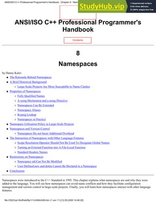 ANSI/ISO C++ Professional Programmer's
Handbook
Contents
8
Namespaces
by Danny Kalev
The Rationale Behind Namespaces
●
A Brief Historical Background
Large-Scale Projects Are More Susceptible to Name Clashes
❍
●
Properties of Namespaces
Fully Qualified Names
❍
A using Declaration and a using Directive
❍
Namespaces Can Be Extended
❍
Namespace Aliases
❍
Koenig Lookup
❍
Namespaces in Practice
❍
●
Namespace Utilization Policy in Large-Scale Projects
●
Namespaces and Version Control
Namespaces Do not Incur Additional Overhead
❍
●
The Interaction of Namespaces with Other Language Features
Scope Resolution Operator Should Not Be Used To Designate Global Names
❍
Turning an External Function into A File-Local Function
❍
Standard Headers Names
❍
●
Restrictions on Namespaces
Namespace std Can Not Be Modified
❍
User-Defined new and delete Cannot Be Declared in a Namespace
❍
●
Conclusions
●
Namespaces were introduced to the C++ Standard in 1995. This chapter explains what namespaces are and why they were
added to the language. You will see how namespaces can avoid name conflicts and how they facilitate configuration
management and version control in large-scale projects. Finally, you will learn how namespaces interact with other language
features.
ANSI/ISO C++ Professional Programmer's Handbook - Chapter 8 - Namespaces
file:///D|/Cool Stuff/old/ftp/1/1/ch08/ch08.htm (1 von 11) [12.05.2000 14:46:20]
 