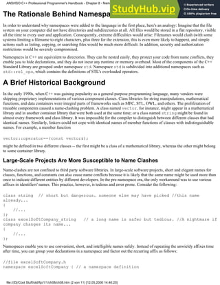 The Rationale Behind Namespaces
In order to understand why namespaces were added to the language in the first place, here's an analogy: Imagine that the file
system on your computer did not have directories and subdirectories at all. All files would be stored in a flat repository, visible
all the time to every user and application. Consequently, extreme difficulties would arise: Filenames would clash (with some
systems limiting a filename to eight characters, plus three for the extension, this is even more likely to happen), and simple
actions such as listing, copying, or searching files would be much more difficult. In addition, security and authorization
restrictions would be severely compromised.
Namespaces in C++ are equivalent to directories. They can be nested easily, they protect your code from name conflicts, they
enable you to hide declarations, and they do not incur any runtime or memory overhead. Most of the components of the C++
Standard Library are grouped under namespace std. Namespace std is subdivided into additional namespaces such as
std::rel_ops, which contains the definitions of STL's overloaded operators.
A Brief Historical Background
In the early 1990s, when C++ was gaining popularity as a general purpose programming language, many vendors were
shipping proprietary implementations of various component classes. Class libraries for string manipulations, mathematical
functions, and data containers were integral parts of frameworks such as MFC, STL, OWL, and others. The proliferation of
reusable components caused a name-clashing problem. A class named vector, for instance, might appear in a mathematical
library and in another container library that were both used at the same time; or a class named string might be found in
almost every framework and class library. It was impossible for the compiler to distinguish between different classes that had
identical names. Similarly, linkers could not cope with identical names of member functions of classes with indistinguishable
names. For example, a member function
vector::operator==(const vector&);
might be defined in two different classes -- the first might be a class of a mathematical library, whereas the other might belong
to some container library.
Large-Scale Projects Are More Susceptible to Name Clashes
Name-clashes are not confined to third party software libraries. In large-scale software projects, short and elegant names for
classes, functions, and constants can also cause name conflicts because it is likely that the same name might be used more than
once to indicate different entities by different developers. In the pre-namespace era, the only workaround was to use various
affixes in identifiers' names. This practice, however, is tedious and error prone. Consider the following:
class string // short but dangerous. someone else may have picked //this name
already...
{
//...
};
class excelSoftCompany_string // a long name is safer but tedious. //A nightmare if
company changes its name...
{
//...
};
Namespaces enable you to use convenient, short, and intelligible names safely. Instead of repeating the unwieldy affixes time
after time, you can group your declarations in a namespace and factor out the recurring affix as follows:
//file excelSoftCompany.h
namespace excelSoftCompany { // a namespace definition
ANSI/ISO C++ Professional Programmer's Handbook - Chapter 8 - Namespaces
file:///D|/Cool Stuff/old/ftp/1/1/ch08/ch08.htm (2 von 11) [12.05.2000 14:46:20]
 