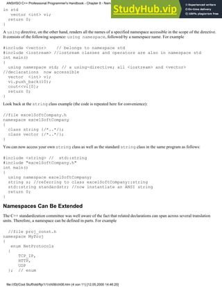 in std
vector <int> vi;
return 0;
}
A using directive, on the other hand, renders all the names of a specified namespace accessible in the scope of the directive.
It consists of the following sequence: using namespace, followed by a namespace name. For example
#include <vector> // belongs to namespace std
#include <iostream> //iostream classes and operators are also in namespace std
int main()
{
using namespace std; // a using-directive; all <iostream> and <vector>
//declarations now accessible
vector <int> vi;
vi.push_back(10);
cout<<vi[0];
return 0;
}
Look back at the string class example (the code is repeated here for convenience):
//file excelSoftCompany.h
namespace excelSoftCompany
{
class string {/*..*/};
class vector {/*..*/};
}
You can now access your own string class as well as the standard string class in the same program as follows:
#include <string> // std::string
#include "excelSoftCompany.h"
int main()
{
using namespace excelSoftCompany;
string s; //referring to class excelSoftCompany::string
std::string standardstr; //now instantiate an ANSI string
return 0;
}
Namespaces Can Be Extended
The C++ standardization committee was well aware of the fact that related declarations can span across several translation
units. Therefore, a namespace can be defined in parts. For example
//file proj_const.h
namespace MyProj
{
enum NetProtocols
{
TCP_IP,
HTTP,
UDP
}; // enum
ANSI/ISO C++ Professional Programmer's Handbook - Chapter 8 - Namespaces
file:///D|/Cool Stuff/old/ftp/1/1/ch08/ch08.htm (4 von 11) [12.05.2000 14:46:20]
 
