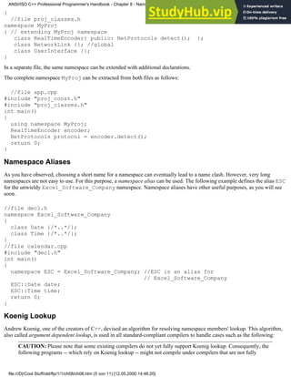 }
//file proj_classes.h
namespace MyProj
{ // extending MyProj namespace
class RealTimeEncoder{ public: NetProtocols detect(); };
class NetworkLink {}; //global
class UserInterface {};
}
In a separate file, the same namespace can be extended with additional declarations.
The complete namespace MyProj can be extracted from both files as follows:
//file app.cpp
#include "proj_const.h"
#include "proj_classes.h"
int main()
{
using namespace MyProj;
RealTimeEncoder encoder;
NetProtocols protocol = encoder.detect();
return 0;
}
Namespace Aliases
As you have observed, choosing a short name for a namespace can eventually lead to a name clash. However, very long
namespaces are not easy to use. For this purpose, a namespace alias can be used. The following example defines the alias ESC
for the unwieldy Excel_Software_Company namespace. Namespace aliases have other useful purposes, as you will see
soon.
//file decl.h
namespace Excel_Software_Company
{
class Date {/*..*/};
class Time {/*..*/};
}
//file calendar.cpp
#include "decl.h"
int main()
{
namespace ESC = Excel_Software_Company; //ESC is an alias for
// Excel_Software_Company
ESC::Date date;
ESC::Time time;
return 0;
}
Koenig Lookup
Andrew Koenig, one of the creators of C++, devised an algorithm for resolving namespace members' lookup. This algorithm,
also called argument dependent lookup, is used in all standard-compliant compilers to handle cases such as the following:
CAUTION: Please note that some existing compilers do not yet fully support Koenig lookup. Consequently, the
following programs -- which rely on Koenig lookup -- might not compile under compilers that are not fully
ANSI/ISO C++ Professional Programmer's Handbook - Chapter 8 - Namespaces
file:///D|/Cool Stuff/old/ftp/1/1/ch08/ch08.htm (5 von 11) [12.05.2000 14:46:20]
 