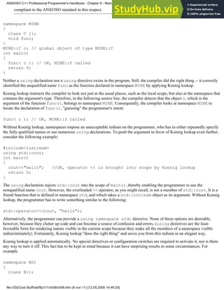 compliant to the ANSI/ISO standard in this respect.
namespace MINE
{
class C {};
void func;
}
MINE::C c; // global object of type MINE::C
int main()
{
func( c ); // OK, MINE::f called
return 0;
}
Neither a using declaration nor a using directive exists in the program. Still, the compiler did the right thing -- it correctly
identified the unqualified name func as the function declared in namespace MINE by applying Koenig lookup.
Koenig lookup instructs the compiler to look not just at the usual places, such as the local scope, but also at the namespace that
contains the argument's type. Therefore, in the following source line, the compiler detects that the object c, which is the
argument of the function func(), belongs to namespace MINE. Consequently, the compiler looks at namespace MINE to
locate the declaration of func(), "guessing" the programmer's intent:
func( c ); // OK, MINE::f called
Without Koenig lookup, namespaces impose an unacceptable tedium on the programmer, who has to either repeatedly specify
the fully qualified names or use numerous using declarations. To push the argument in favor of Koenig lookup even further,
consider the following example:
#include<iostream>
using std::cout;
int main()
{
cout<<"hello"; //OK, operator << is brought into scope by Koenig lookup
return 0;
}
The using declaration injects std::cout into the scope of main(), thereby enabling the programmer to use the
nonqualified name cout. However, the overloaded << operator, as you might recall, is not a member of std::cout. It is a
friend function that is defined in namespace std, and which takes a std::ostream object as its argument. Without Koenig
lookup, the programmer has to write something similar to the following:
std::operator<<(cout, "hello");
Alternatively, the programmer can provide a using namespace std; directive. None of these options are desirable,
however, because they clutter up code and can become a source of confusion and errors. (using directives are the least
favorable form for rendering names visible in the current scope because they make all the members of a namespace visible
indiscriminately). Fortunately, Koenig lookup "does the right thing" and saves you from this tedium in an elegant way.
Koenig lookup is applied automatically. No special directives or configuration switches are required to activate it, nor is there
any way to turn it off. This fact has to be kept in mind because it can have surprising results in some circumstances. For
example
namespace NS1
{
class B{};
ANSI/ISO C++ Professional Programmer's Handbook - Chapter 8 - Namespaces
file:///D|/Cool Stuff/old/ftp/1/1/ch08/ch08.htm (6 von 11) [12.05.2000 14:46:20]
 