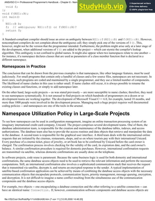 void f;
};
void f(NS1::B);
int main()
{
NS1::B b;
f; // ambiguous; NS1::f() or f(NS1::B)?
return 0;
}
A Standard-compliant compiler should issue an error on ambiguity between NS1::f(NS1::B) and f(NS1::B). However,
noncompliant compilers do not complain about the ambiguous call; they simply pick one of the versions of f(). This,
however, might not be the version that the programmer intended. Furthermore, the problem might arise only at a later stage of
the development, when additional versions of f() are added to the project -- which can stymie the compiler's lookup
algorithm. This ambiguity is not confined to global names. It might also appear when two namespaces relate to one another --
for instance, if a namespace declares classes that are used as parameters of a class member function that is declared in a
different namespace.
Namespaces in Practice
The conclusion that can be drawn from the previous examples is that namespaces, like other language features, must be used
judiciously. For small programs that contain only a handful of classes and a few source files, namespaces are not necessary. In
most cases, such programs are coded and maintained by a single programmer, and they use a limited number of components.
The likelihood of name clashes in this case is rather small. If name clashes still occur, it is always possible to rename the
existing classes and functions, or simply to add namespace later.
On the other hand, large-scale projects -- as was stated previously -- are more susceptible to name clashes; therefore, they need
to use namespaces systematically. It is not unusual to find projects on which hundreds of programmers on a dozen or so
development teams are working together. The development of Microsoft Visual C++ 6.0, for example, lasted 18 months, and
more than 1000 people were involved in the development process. Managing such a huge project requires well documented
coding policies -- and namespaces are one of the tools in the arsenal.
Namespace Utilization Policy in Large-Scale Projects
To see how namespaces can be used in configuration management, imagine an online transaction processing system of an
imaginary international credit card company, Unicard. The project comprises several development teams. One of them, the
database administration team, is responsible for the creation and maintenance of the database tables, indexes, and access
authorizations. The database team also has to provide the access routines and data objects that retrieve and manipulate the data
in the database. A second team is responsible for the graphical user interface. A third team deals with the international online
requests that are initiated by the cinemas, restaurants, shops, and so on where tourists pay with their international Unicard.
Every purchase of a cinema ticket, piece of jewelry, or art book has to be confirmed by Unicard before the card owner is
charged. The confirmation process involves checking for the validity of the card, its expiration date, and the card owner's
balance. A similar confirmation procedure is required for domestic purchases. However, international confirmation requests
are transmitted via satellite, whereas domestic confirmations are usually done on the telephone.
In software projects, code reuse is paramount. Because the same business logic is used for both domestic and international
confirmations, the same database access objects need to be used to retrieve the relevant information and perform the necessary
computations. Still, an international confirmation also involves a sophisticated communication stack that receives the request
that is transmitted via satellite, decrypts it, and returns an encrypted response to the sender. A typical implementation of
satellite-based confirmation application can be achieved by means of combining the database access objects with the necessary
communication objects that encapsulate protocols, communication layers, priority management, message queuing, encryption,
and decryption. It is not difficult to imagine a name conflict resulting from the simultaneous use of the communication
components and the database access objects.
For example, two objects -- one encapsulating a database connection and the other referring to a satellite connection -- can
have an identical name: Connection. If, however, communication software components and database access objects are
ANSI/ISO C++ Professional Programmer's Handbook - Chapter 8 - Namespaces
file:///D|/Cool Stuff/old/ftp/1/1/ch08/ch08.htm (7 von 11) [12.05.2000 14:46:20]
 