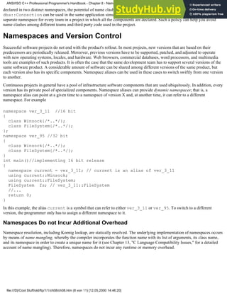 declared in two distinct namespaces, the potential of name clashes is minimized. Therefore, com::Connection and
dba::Connection can be used in the same application simultaneously. A systematic approach can be based on allocating a
separate namespace for every team in a project in which all the components are declared. Such a policy can help you avoid
name clashes among different teams and third party code used in the project.
Namespaces and Version Control
Successful software projects do not end with the product's rollout. In most projects, new versions that are based on their
predecessors are periodically released. Moreover, previous versions have to be supported, patched, and adjusted to operate
with new operating systems, locales, and hardware. Web browsers, commercial databases, word processors, and multimedia
tools are examples of such products. It is often the case that the same development team has to support several versions of the
same software product. A considerable amount of software can be shared among different versions of the same product, but
each version also has its specific components. Namespace aliases can be used in these cases to switch swiftly from one version
to another.
Continuous projects in general have a pool of infrastructure software components that are used ubiquitously. In addition, every
version has its private pool of specialized components. Namespace aliases can provide dynamic namespaces; that is, a
namespace alias can point at a given time to a namespace of version X and, at another time, it can refer to a different
namespace. For example
namespace ver_3_11 //16 bit
{
class Winsock{/*..*/};
class FileSystem{/*..*/};
};
namespace ver_95 //32 bit
{
class Winsock{/*..*/};
class FileSystem{/*..*/};
}
int main()//implementing 16 bit release
{
namespace current = ver_3_11; // current is an alias of ver_3_11
using current::Winsock;
using current::FileSystem;
FileSystem fs; // ver_3_11::FileSystem
//...
return 0;
}
In this example, the alias current is a symbol that can refer to either ver_3_11 or ver_95. To switch to a different
version, the programmer only has to assign a different namespace to it.
Namespaces Do not Incur Additional Overhead
Namespace resolution, including Koenig lookup, are statically resolved. The underlying implementation of namespaces occurs
by means of name mangling, whereby the compiler incorporates the function name with its list of arguments, its class name,
and its namespace in order to create a unique name for it (see Chapter 13, "C Language Compatibility Issues," for a detailed
account of name mangling). Therefore, namespaces do not incur any runtime or memory overhead.
ANSI/ISO C++ Professional Programmer's Handbook - Chapter 8 - Namespaces
file:///D|/Cool Stuff/old/ftp/1/1/ch08/ch08.htm (8 von 11) [12.05.2000 14:46:20]
 