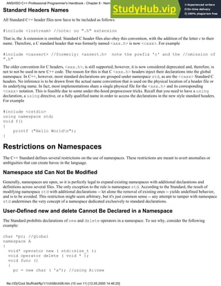 Standard Headers Names
All Standard C++ header files now have to be included as follows:
#include <iostream> //note: no ".h" extension
That is, the .h extension is omitted. Standard C header files also obey this convention, with the addition of the letter c to their
name. Therefore, a C standard header that was formerly named <xxx.h> is now <cxxx>. For example
#include <cassert> //formerly: <assert.h> note the prefix 'c' and the //omission of
".h"
The older convention for C headers, <xxx.h>, is still supported; however, it is now considered deprecated and, therefore, is
not to not be used in new C++ code. The reason for this is that C <xxx.h> headers inject their declarations into the global
namespace. In C++, however, most standard declarations are grouped under namespace std, as are the <cxxx> Standard C
headers. No inference is to be drawn from the actual name convention that is used on the physical location of a header file or
its underlying name. In fact, most implementations share a single physical file for the <xxx.h> and its corresponding
<cxxx> notation. This is feasible due to some under-the-hood preprocessor tricks. Recall that you need to have a using
declaration, a using directive, or a fully qualified name in order to access the declarations in the new style standard headers.
For example
#include <cstdio>
using namespace std;
void f()
{
printf ("Hello Worldn");
}
Restrictions on Namespaces
The C++ Standard defines several restrictions on the use of namespaces. These restrictions are meant to avert anomalies or
ambiguities that can create havoc in the language.
Namespace std Can Not Be Modified
Generally, namespaces are open, so it is perfectly legal to expand existing namespaces with additional declarations and
definitions across several files. The only exception to the rule is namespace std. According to the Standard, the result of
modifying namespace std with additional declarations -- let alone the removal of existing ones -- yields undefined behavior,
and is to be avoided. This restriction might seem arbitrary, but it's just common sense -- any attempt to tamper with namespace
std undermines the very concept of a namespace dedicated exclusively to standard declarations.
User-Defined new and delete Cannot Be Declared in a Namespace
The Standard prohibits declarations of new and delete operators in a namespace. To see why, consider the following
example:
char *pc; //global
namespace A
{
void* operator new ( std::size_t );
void operator delete ( void * );
void func ()
{
pc = new char ( 'a'); //using A::new
ANSI/ISO C++ Professional Programmer's Handbook - Chapter 8 - Namespaces
file:///D|/Cool Stuff/old/ftp/1/1/ch08/ch08.htm (10 von 11) [12.05.2000 14:46:20]
 