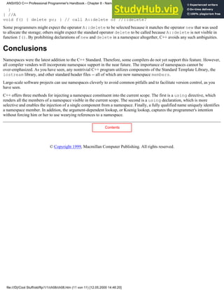}
} //A
void f() { delete pc; } // call A::delete or //::delete?
Some programmers might expect the operator A::delete to be selected because it matches the operator new that was used
to allocate the storage; others might expect the standard operator delete to be called because A::delete is not visible in
function f(). By prohibiting declarations of new and delete in a namespace altogether, C++ avoids any such ambiguities.
Conclusions
Namespaces were the latest addition to the C++ Standard. Therefore, some compilers do not yet support this feature. However,
all compiler vendors will incorporate namespace support in the near future. The importance of namespaces cannot be
over-emphasized. As you have seen, any nontrivial C++ program utilizes components of the Standard Template Library, the
iostream library, and other standard header files -- all of which are now namespace members.
Large-scale software projects can use namespaces cleverly to avoid common pitfalls and to facilitate version control, as you
have seen.
C++ offers three methods for injecting a namespace constituent into the current scope. The first is a using directive, which
renders all the members of a namespace visible in the current scope. The second is a using declaration, which is more
selective and enables the injection of a single component from a namespace. Finally, a fully qualified name uniquely identifies
a namespace member. In addition, the argument-dependent lookup, or Koenig lookup, captures the programmer's intention
without forcing him or her to use wearying references to a namespace.
Contents
© Copyright 1999, Macmillan Computer Publishing. All rights reserved.
ANSI/ISO C++ Professional Programmer's Handbook - Chapter 8 - Namespaces
file:///D|/Cool Stuff/old/ftp/1/1/ch08/ch08.htm (11 von 11) [12.05.2000 14:46:20]
 