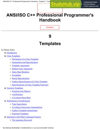 ANSI/ISO C++ Professional Programmer's
Handbook
Contents
9
Templates
by Danny Kalev
Introduction
●
Class Templates
Declaration of a Class Template
❍
Instantiation and Specialization
❍
Template Arguments
❍
Default Type Arguments
❍
Static Data Members
❍
Friendship
❍
Partial Specialization
❍
Explicit Specialization of a Class Template
❍
Specializations of Class Template Functions
❍
●
Function Templates
Function-Like Macros
❍
void Pointers
❍
A Common Root Base
❍
●
Performance Considerations
Type Equivalence
❍
Avoiding Unnecessary Instantiations
❍
Explicit Template Instantiation
❍
Exported Templates
❍
●
Interaction with Other Language Features
The typename Keyword
❍
●
ANSI/ISO C++ Professional Programmer's Handbook - Chapter 9 - Templates
file:///D|/Cool Stuff/old/ftp/1/1/ch09/ch09.htm (1 von 22) [12.05.2000 14:46:22]
 