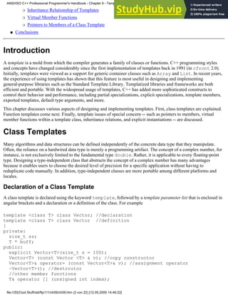 Inheritance Relationship of Templates
❍
Virtual Member Functions
❍
Pointers to Members of a Class Template
❍
Conclusions
●
Introduction
A template is a mold from which the compiler generates a family of classes or functions. C++ programming styles
and concepts have changed considerably since the first implementation of templates back in 1991 (in cfront 2.0).
Initially, templates were viewed as a support for generic container classes such as Array and List. In recent years,
the experience of using templates has shown that this feature is most useful in designing and implementing
general-purpose libraries such as the Standard Template Library. Templatized libraries and frameworks are both
efficient and portable. With the widespread usage of templates, C++ has added more sophisticated constructs to
control their behavior and performance, including partial specializations, explicit specializations, template members,
exported templates, default type arguments, and more.
This chapter discusses various aspects of designing and implementing templates. First, class templates are explained.
Function templates come next. Finally, template issues of special concern -- such as pointers to members, virtual
member functions within a template class, inheritance relations, and explicit instantiations -- are discussed.
Class Templates
Many algorithms and data structures can be defined independently of the concrete data type that they manipulate.
Often, the reliance on a hardwired data type is merely a programming artifact. The concept of a complex number, for
instance, is not exclusively limited to the fundamental type double. Rather, it is applicable to every floating-point
type. Designing a type-independent class that abstracts the concept of a complex number has many advantages
because it enables users to choose the desired level of precision for a specific application without having to
reduplicate code manually. In addition, type-independent classes are more portable among different platforms and
locales.
Declaration of a Class Template
A class template is declared using the keyword template, followed by a template parameter list that is enclosed in
angular brackets and a declaration or a definition of the class. For example
template <class T> class Vector; //declaration
template <class T> class Vector //definition
{
private:
size_t sz;
T * buff;
public:
explicit Vector<T>(size_t s = 100);
Vector<T> (const Vector <T> & v); //copy constructor
Vector<T>& operator= (const Vector<T>& v); //assignment operator
~Vector<T>(); //destrcutor
//other member functions
T& operator [] (unsigned int index);
ANSI/ISO C++ Professional Programmer's Handbook - Chapter 9 - Templates
file:///D|/Cool Stuff/old/ftp/1/1/ch09/ch09.htm (2 von 22) [12.05.2000 14:46:22]
 