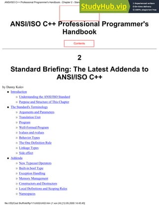 ANSI/ISO C++ Professional Programmer's
Handbook
Contents
2
Standard Briefing: The Latest Addenda to
ANSI/ISO C++
by Danny Kalev
Introduction
Understanding the ANSI/ISO Standard
❍
Purpose and Structure of This Chapter
❍
●
The Standard's Terminology
Arguments and Parameters
❍
Translation Unit
❍
Program
❍
Well-Formed Program
❍
lvalues and rvalues
❍
Behavior Types
❍
The One Definition Rule
❍
Linkage Types
❍
Side effect
❍
●
Addenda
New Typecast Operators
❍
Built-in bool Type
❍
Exception Handling
❍
Memory Management
❍
Constructors and Destructors
❍
Local Definitions and Scoping Rules
❍
Namespaces
❍
●
ANSI/ISO C++ Professional Programmer's Handbook - Chapter 2 - Standard Briefing: The Latest Addenda to ANSI/ISO C++
file:///D|/Cool Stuff/old/ftp/1/1/ch02/ch02.htm (1 von 24) [12.05.2000 14:45:45]
 