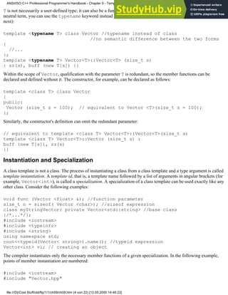 T is not necessarily a user-defined type; it can also be a fundamental type, such as char or int. If you prefer a more
neutral term, you can use the typename keyword instead (typename also has other uses, though, as you will see
next):
template <typename T> class Vector //typename instead of class
//no semantic difference between the two forms
{
//...
};
template <typename T> Vector<T>::Vector<T> (size_t s)
: sz(s), buff (new T[s]) {}
Within the scope of Vector, qualification with the parameter T is redundant, so the member functions can be
declared and defined without it. The constructor, for example, can be declared as follows:
template <class T> class Vector
{
public:
Vector (size_t s = 100); // equivalent to Vector <T>(size_t s = 100);
};
Similarly, the constructor's definition can omit the redundant parameter:
// equivalent to template <class T> Vector<T>::Vector<T>(size_t s)
template <class T> Vector<T>::Vector (size_t s) :
buff (new T[s]), sz(s)
{}
Instantiation and Specialization
A class template is not a class. The process of instantiating a class from a class template and a type argument is called
template instantiation. A template id, that is, a template name followed by a list of arguments in angular brackets (for
example, Vector<int>), is called a specialization. A specialization of a class template can be used exactly like any
other class. Consider the following examples:
void func (Vector <float> &); //function parameter
size_t n = sizeof( Vector <char>); //sizeof expression
class myStringVector: private Vector<std::string> //base class
{/*...*/};
#include <iostream>
#include <typeinfo>
#include <string>
using namespace std;
cout<<typeid(Vector< string>).name(); //typeid expression
Vector<int> vi; // creating an object
The compiler instantiates only the necessary member functions of a given specialization. In the following example,
points of member instantiation are numbered:
#include <iostream>
#include "Vector.hpp"
ANSI/ISO C++ Professional Programmer's Handbook - Chapter 9 - Templates
file:///D|/Cool Stuff/old/ftp/1/1/ch09/ch09.htm (4 von 22) [12.05.2000 14:46:22]
 