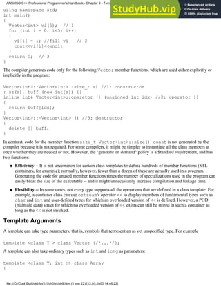 using namespace std;
int main()
{
Vector<int> vi(5); // 1
for (int i = 0; i<5; i++)
{
vi[i] = i; //fill vi // 2
cout<<vi[i]<<endl;
}
return 0; // 3
}
The compiler generates code only for the following Vector member functions, which are used either explicitly or
implicitly in the program:
Vector<int>::Vector<int> (size_t s) //1: constructor
: sz(s), buff (new int[s]) {}
inline int& Vector<int>::operator [] (unsigned int idx) //2: operator []
{
return buff[idx];
}
Vector<int>::~Vector<int> () //3: destructor
{
delete [] buff;
}
In contrast, code for the member function size_t Vector<int>::size() const is not generated by the
compiler because it is not required. For some compilers, it might be simpler to instantiate all the class members at
once whether they are needed or not. However, the "generate on demand" policy is a Standard requirement, and has
two functions:
Efficiency -- It is not uncommon for certain class templates to define hundreds of member functions (STL
containers, for example); normally, however, fewer than a dozen of these are actually used in a program.
Generating the code for unused member functions times the number of specializations used in the program can
easily bloat the size of the executable -- and it might unnecessarily increase compilation and linkage time.
●
Flexibility -- In some cases, not every type supports all the operations that are defined in a class template. For
example, a container class can use ostream's operator << to display members of fundamental types such as
char and int and user-defined types for which an overloaded version of << is defined. However, a POD
(plain old data) struct for which no overloaded version of << exists can still be stored in such a container as
long as the << is not invoked.
●
Template Arguments
A template can take type parameters, that is, symbols that represent an as yet unspecified type. For example
template <class T > class Vector {/*...*/};
A template can also take ordinary types such as int and long as parameters:
template <class T, int n> class Array
{
ANSI/ISO C++ Professional Programmer's Handbook - Chapter 9 - Templates
file:///D|/Cool Stuff/old/ftp/1/1/ch09/ch09.htm (5 von 22) [12.05.2000 14:46:22]
 
