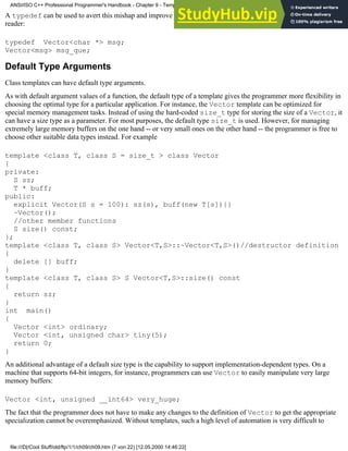 A typedef can be used to avert this mishap and improve readability, both for the compiler and for the human
reader:
typedef Vector<char *> msg;
Vector<msg> msg_que;
Default Type Arguments
Class templates can have default type arguments.
As with default argument values of a function, the default type of a template gives the programmer more flexibility in
choosing the optimal type for a particular application. For instance, the Vector template can be optimized for
special memory management tasks. Instead of using the hard-coded size_t type for storing the size of a Vector, it
can have a size type as a parameter. For most purposes, the default type size_t is used. However, for managing
extremely large memory buffers on the one hand -- or very small ones on the other hand -- the programmer is free to
choose other suitable data types instead. For example
template <class T, class S = size_t > class Vector
{
private:
S sz;
T * buff;
public:
explicit Vector(S s = 100): sz(s), buff(new T[s]){}
~Vector();
//other member functions
S size() const;
};
template <class T, class S> Vector<T,S>::~Vector<T,S>()//destructor definition
{
delete [] buff;
}
template <class T, class S> S Vector<T,S>::size() const
{
return sz;
}
int main()
{
Vector <int> ordinary;
Vector <int, unsigned char> tiny(5);
return 0;
}
An additional advantage of a default size type is the capability to support implementation-dependent types. On a
machine that supports 64-bit integers, for instance, programmers can use Vector to easily manipulate very large
memory buffers:
Vector <int, unsigned __int64> very_huge;
The fact that the programmer does not have to make any changes to the definition of Vector to get the appropriate
specialization cannot be overemphasized. Without templates, such a high level of automation is very difficult to
ANSI/ISO C++ Professional Programmer's Handbook - Chapter 9 - Templates
file:///D|/Cool Stuff/old/ftp/1/1/ch09/ch09.htm (7 von 22) [12.05.2000 14:46:22]
 