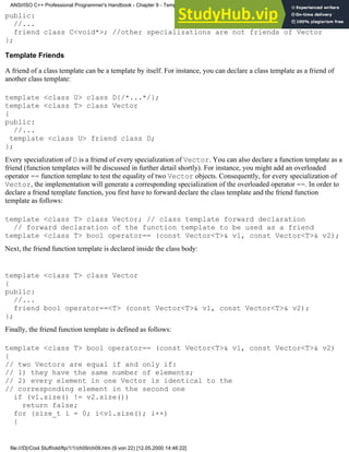 public:
//...
friend class C<void*>; //other specializations are not friends of Vector
};
Template Friends
A friend of a class template can be a template by itself. For instance, you can declare a class template as a friend of
another class template:
template <class U> class D{/*...*/};
template <class T> class Vector
{
public:
//...
template <class U> friend class D;
};
Every specialization of D is a friend of every specialization of Vector. You can also declare a function template as a
friend (function templates will be discussed in further detail shortly). For instance, you might add an overloaded
operator == function template to test the equality of two Vector objects. Consequently, for every specialization of
Vector, the implementation will generate a corresponding specialization of the overloaded operator ==. In order to
declare a friend template function, you first have to forward declare the class template and the friend function
template as follows:
template <class T> class Vector; // class template forward declaration
// forward declaration of the function template to be used as a friend
template <class T> bool operator== (const Vector<T>& v1, const Vector<T>& v2);
Next, the friend function template is declared inside the class body:
template <class T> class Vector
{
public:
//...
friend bool operator==<T> (const Vector<T>& v1, const Vector<T>& v2);
};
Finally, the friend function template is defined as follows:
template <class T> bool operator== (const Vector<T>& v1, const Vector<T>& v2)
{
// two Vectors are equal if and only if:
// 1) they have the same number of elements;
// 2) every element in one Vector is identical to the
// corresponding element in the second one
if (v1.size() != v2.size())
return false;
for (size_t i = 0; i<v1.size(); i++)
{
ANSI/ISO C++ Professional Programmer's Handbook - Chapter 9 - Templates
file:///D|/Cool Stuff/old/ftp/1/1/ch09/ch09.htm (9 von 22) [12.05.2000 14:46:22]
 