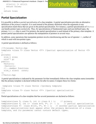 if(v1[i] != v2[i])
return false;
}
return true;
}
Partial Specialization
It is possible to define a partial specialization of a class template. A partial specialization provides an alternative
definition of the primary template. It is used instead of the primary definition when the arguments in any
specialization match those that are given in the partial specialization. For instance, a partial specialization of Vector
can handle pointer types exclusively. Thus, for specializations of fundamental types and user-defined types, the
primary Vector class is used. For pointers, the partial specialization is used instead of the primary class template. A
pointer partial specialization can optimize the manipulation of pointers in several ways.
In addition, some operations that manipulate pointers involve dereferencing and the use of operator ->, neither of
which is used with non-pointer types.
A partial specialization is defined as follows:
//filename: Vector.hpp
template <class T> class Vector <T*> //partial specialization of Vector <T>
{
private:
size_t size;
void * p;
public:
Vector();
~Vector();
//...member functions
size_t size() const;
};
//Vector.hpp
A partial specialization is indicated by the parameter list that immediately follows the class template name (remember
that the primary template is declared without the list after its name). Compare these two forms:
template <class T> class Vector //primary template
{};
template <class T> class Vector <T*> //partial specialization
{};
Partial specializations of a class template that has several parameters are declared as follows:
template<class T, class U, int i> class A { }; // primary
template<class T, int i> class A<T, T*, i> { }; // partial specialization
template<class T> class A<int, T*, 8> { }; // another partial specialization
Partial specializations must appear after the primary declaration of a class
template, and its parameter cannot contain default types.
ANSI/ISO C++ Professional Programmer's Handbook - Chapter 9 - Templates
file:///D|/Cool Stuff/old/ftp/1/1/ch09/ch09.htm (10 von 22) [12.05.2000 14:46:22]
 