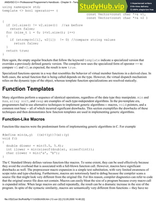 using namespace std;
template <> bool operator== (
const Vector<const char *>& v1,
const Vector<const char *>& v2 )
{
if (v1.size() != v2.size()) //as before
return false;
for (size_t i = 0; i<v1.size(); i++)
{
if (strcmp(v1[i], v2[i]) != 0) //compare string values
return false;
}
return true;
}
Here again, the empty angular brackets that follow the keyword template indicate a specialized version that
overrides a previously defined generic version. The compiler now uses the specialized form of operator == to
compare v1 and v2; as expected, the result is now true.
Specialized functions operate in a way that resembles the behavior of virtual member functions in a derived class. In
both cases, the actual function that is being called depends on the type. However, the virtual dispatch mechanism
relies on the dynamic type of the object, whereas template function specializations are resolved statically.
Function Templates
Many algorithms perform a sequence of identical operations, regardless of the data type they manipulate. min and
max, array sort, and swap are examples of such type-independent algorithms. In the pre-template era,
programmers had to use alternative techniques to implement generic algorithms:-- macros, void pointers, and a
common root base -- all of which incurred significant drawbacks. This section exemplifies the drawbacks of these
techniques and then demonstrates how function templates are used in implementing generic algorithms.
Function-Like Macros
Function-like macros were the predominant form of implementing generic algorithms in C. For example
#define min(x,y) ((x)<(y))?(x):(y)
void f()
{
double dlower = min(5.5, 5.4);
int ilower = min(sizeof(double), sizeof(int));
char clower = min('a', 'b');
}
The C Standard library defines various function-like macros. To some extent, they can be used effectively because
they avoid the overhead that is associated with a full-blown function call. However, macros have significant
drawbacks as well. The preprocessor macro expansion is a simple text substitution, with very limited awareness of
scope rules and type-checking. Furthermore, macros are notoriously hard to debug because the compiler scans a
source file that might look very different from the original file. For this reason, compiler diagnostics can refer to code
that the original source file does not contain. Macros can easily bloat the size of a program because every macro call
is expanded inline. When large macros are called repeatedly, the result can be a dramatic increase in the size of the
program. In spite of the syntactic similarity, macros are semantically very different from functions -- they have no
ANSI/ISO C++ Professional Programmer's Handbook - Chapter 9 - Templates
file:///D|/Cool Stuff/old/ftp/1/1/ch09/ch09.htm (13 von 22) [12.05.2000 14:46:22]
 