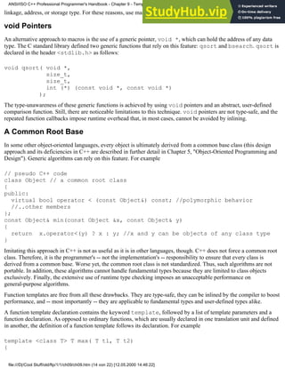linkage, address, or storage type. For these reasons, use macros sparingly -- if at all.
void Pointers
An alternative approach to macros is the use of a generic pointer, void *, which can hold the address of any data
type. The C standard library defined two generic functions that rely on this feature: qsort and bsearch. qsort is
declared in the header <stdlib.h> as follows:
void qsort( void *,
size_t,
size_t,
int (*) (const void *, const void *)
);
The type-unawareness of these generic functions is achieved by using void pointers and an abstract, user-defined
comparison function. Still, there are noticeable limitations to this technique. void pointers are not type-safe, and the
repeated function callbacks impose runtime overhead that, in most cases, cannot be avoided by inlining.
A Common Root Base
In some other object-oriented languages, every object is ultimately derived from a common base class (this design
approach and its deficiencies in C++ are described in further detail in Chapter 5, "Object-Oriented Programming and
Design"). Generic algorithms can rely on this feature. For example
// pseudo C++ code
class Object // a common root class
{
public:
virtual bool operator < (const Object&) const; //polymorphic behavior
//..other members
};
const Object& min(const Object &x, const Object& y)
{
return x.operator<(y) ? x : y; //x and y can be objects of any class type
}
Imitating this approach in C++ is not as useful as it is in other languages, though. C++ does not force a common root
class. Therefore, it is the programmer's -- not the implementation's -- responsibility to ensure that every class is
derived from a common base. Worse yet, the common root class is not standardized. Thus, such algorithms are not
portable. In addition, these algorithms cannot handle fundamental types because they are limited to class objects
exclusively. Finally, the extensive use of runtime type checking imposes an unacceptable performance on
general-purpose algorithms.
Function templates are free from all these drawbacks. They are type-safe, they can be inlined by the compiler to boost
performance, and -- most importantly -- they are applicable to fundamental types and user-defined types alike.
A function template declaration contains the keyword template, followed by a list of template parameters and a
function declaration. As opposed to ordinary functions, which are usually declared in one translation unit and defined
in another, the definition of a function template follows its declaration. For example
template <class T> T max( T t1, T t2)
{
ANSI/ISO C++ Professional Programmer's Handbook - Chapter 9 - Templates
file:///D|/Cool Stuff/old/ftp/1/1/ch09/ch09.htm (14 von 22) [12.05.2000 14:46:22]
 