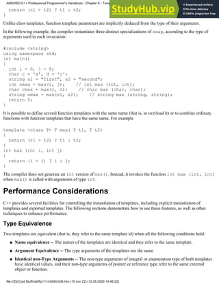 return (t1 > t2) ? t1 : t2;
}
Unlike class templates, function template parameters are implicitly deduced from the type of their arguments.
In the following example, the compiler instantiates three distinct specializations of swap, according to the type of
arguments used in each invocation:
#include <string>
using namespace std;
int main()
{
int i = 0, j = 8;
char c = 'a', d = 'z';
string s1 = "first", s2 = "second";
int nmax = max(i, j); // int max (int, int);
char cmax = max(c, d); // char max (char, char);
string smax = max(s1, s2); // string max (string, string);
return 0;
}
It is possible to define several function templates with the same name (that is, to overload it) or to combine ordinary
functions with function templates that have the same name. For example
template <class T> T max( T t1, T t2)
{
return (t1 > t2) ? t1 : t2;
}
int max (int i, int j)
{
return (i > j) ? i : j;
}
The compiler does not generate an int version of max(). Instead, it invokes the function int max (int, int)
when max() is called with arguments of type int.
Performance Considerations
C++ provides several facilities for controlling the instantiation of templates, including explicit instantiation of
templates and exported templates. The following sections demonstrate how to use these features, as well as other
techniques to enhance performance.
Type Equivalence
Two templates are equivalent (that is, they refer to the same template id) when all the following conditions hold:
Name equivalence -- The names of the templates are identical and they refer to the same template.
●
Argument Equivalence -- The type arguments of the templates are the same.
●
Identical non-Type Arguments -- The non-type arguments of integral or enumeration type of both templates
have identical values, and their non-type arguments of pointer or reference type refer to the same external
object or function.
●
ANSI/ISO C++ Professional Programmer's Handbook - Chapter 9 - Templates
file:///D|/Cool Stuff/old/ftp/1/1/ch09/ch09.htm (15 von 22) [12.05.2000 14:46:22]
 