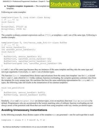 Template-template Arguments -- The template-template arguments of both templates refer to the same
template.
●
Following are some examples:
template<class T, long size> class Array
{ /* ... */ };
void func()
{
Array<char, 2*512> a;
Array<char, 1024> b;
}
The compiler evaluates constant expressions such as 2*512, so templates a and b are of the same type. Following is
another example:
template<class T, int(*error_code_fct)()> class Buffer
{ /* ... */ };
int error_handler();
int another_error_handler();
void func()
{
Buffer<int, &error_handler> b1;
Buffer<int, &another_error_handler> b2;
Buffer<int, &another_error_handler> b3;
Buffer<unsigned int, &another_error_handler> b4;
}
b2 and b3 are of the same type because they are instances of the same template and they take the same type and
non-type arguments. Conversely, b1 and b4 are of distinct types.
The function func() instantiated three distinct specializations from the same class template: one for b1, a second
for b2 and b3, and a third for b4. Unlike ordinary function overloading, the compiler generates a distinct class from
the template for every unique type. On machines that have the same underlying representation for long and int
types, the following code still results in the instantiation of two distinct templates:
void too_prolific()
{
Buffer<int, &error_handler> buff1;
Buffer<long, &error_handler> buff2;
}
Similarly, char and unsigned char are distinct types, even on machines that treat char as unsigned by
default. Programmers who are accustomed to the lenient matching rules of ordinary function overloading are not
always aware of the potential code bloat that can result from using templates with very similar yet distinct types.
Avoiding Unnecessary Instantiations
In the following example, three distinct copies of the template min are generated -- one for each type that is used:
template < class T > T min(T f, T s)
ANSI/ISO C++ Professional Programmer's Handbook - Chapter 9 - Templates
file:///D|/Cool Stuff/old/ftp/1/1/ch09/ch09.htm (16 von 22) [12.05.2000 14:46:22]
 